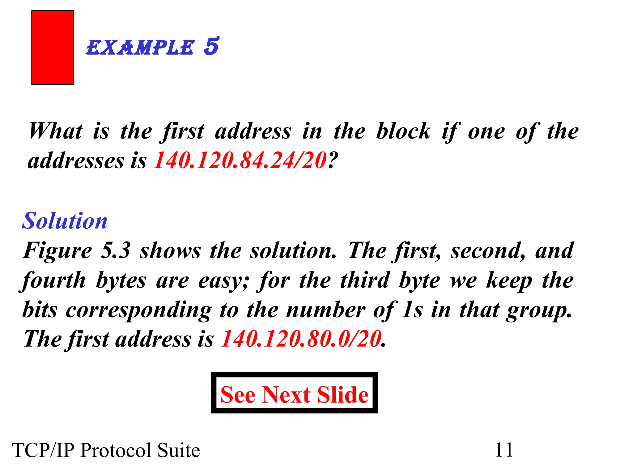 ExamplE 5 
What is the first address in the block if one of the 
addresses is 140.120.84.24/20? 
Solution 
Figure 5.3 shows the solution. The first, second, and 
fourth bytes are easy; for the third byte we keep the 
bits corresponding to the number of 1s in that group. 
The first address is 140.120.80.0/20. 
See Next Slide 
TCP/IP Protocol Suite 11 
 