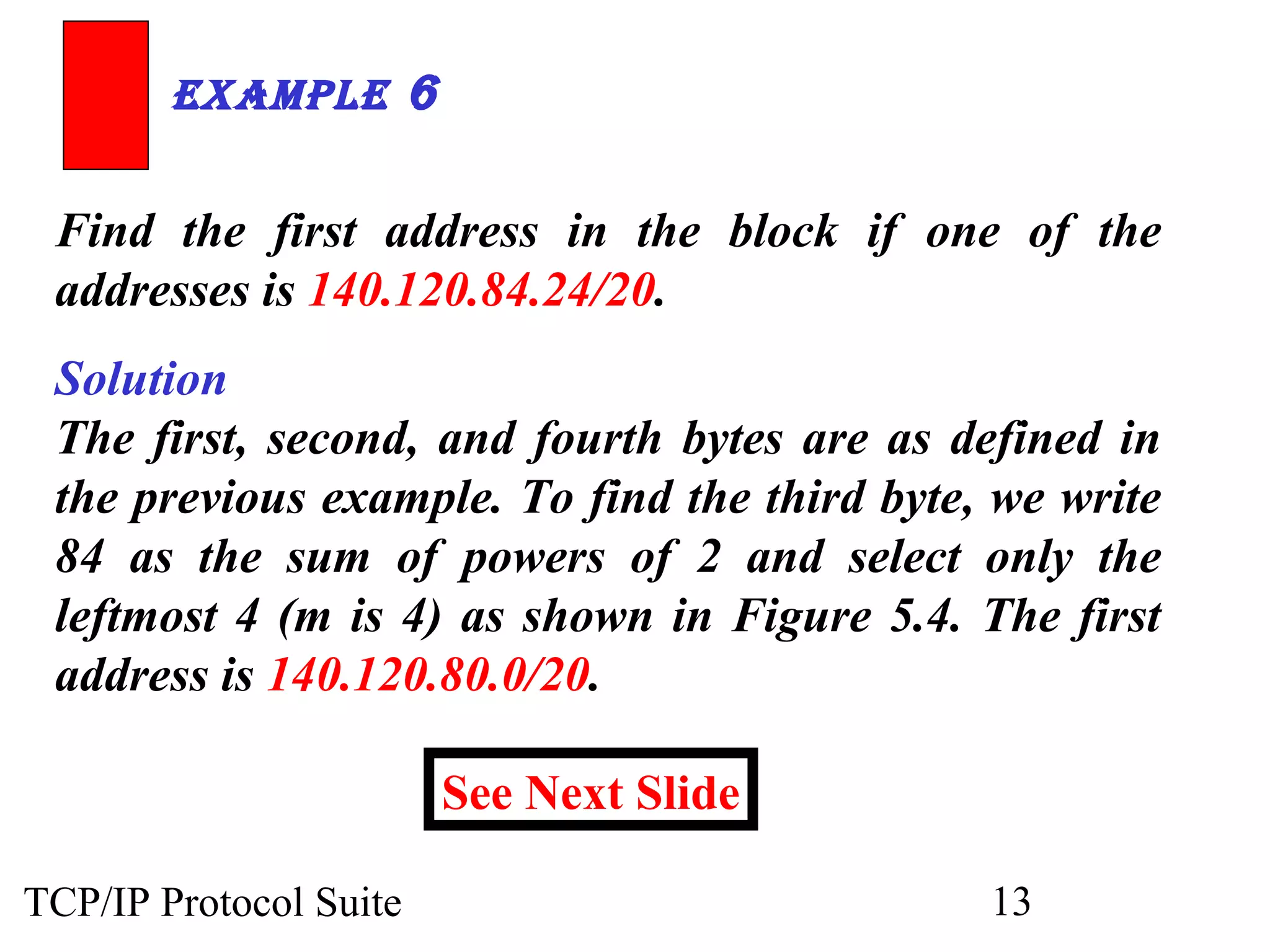 ExamplE 6 
Find the first address in the block if one of the 
addresses is 140.120.84.24/20. 
Solution 
The first, second, and fourth bytes are as defined in 
the previous example. To find the third byte, we write 
84 as the sum of powers of 2 and select only the 
leftmost 4 (m is 4) as shown in Figure 5.4. The first 
address is 140.120.80.0/20. 
See Next Slide 
TCP/IP Protocol Suite 13 
 