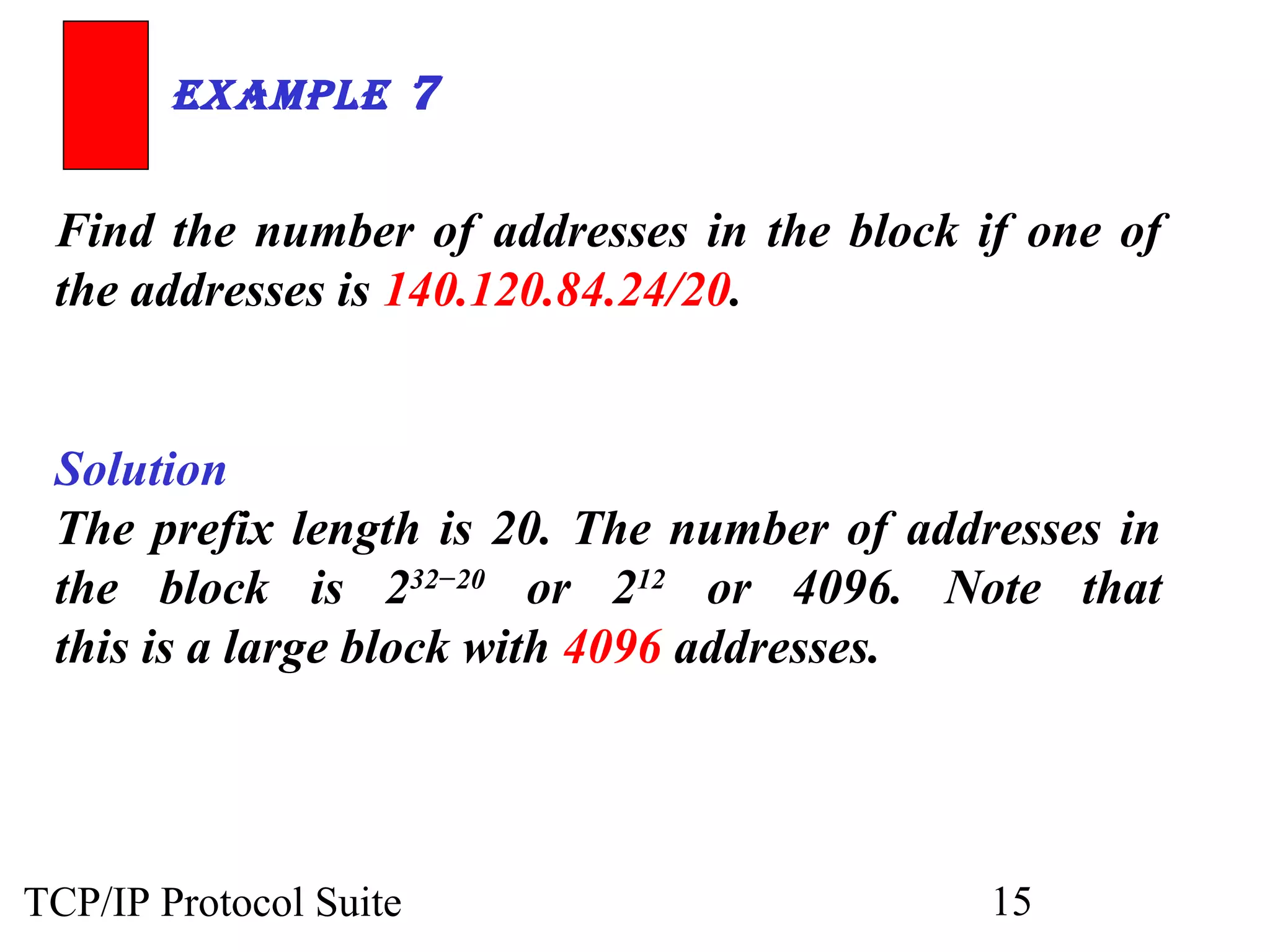 ExamplE 7 
Find the number of addresses in the block if one of 
the addresses is 140.120.84.24/20. 
Solution 
The prefix length is 20. The number of addresses in 
the block is 232−20 or 212 or 4096. Note that 
this is a large block with 4096 addresses. 
TCP/IP Protocol Suite 15 
 