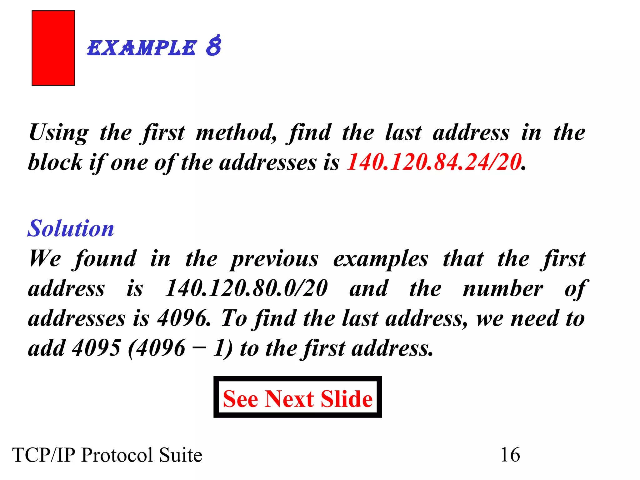 ExamplE 8 
Using the first method, find the last address in the 
block if one of the addresses is 140.120.84.24/20. 
Solution 
We found in the previous examples that the first 
address is 140.120.80.0/20 and the number of 
addresses is 4096. To find the last address, we need to 
add 4095 (4096 − 1) to the first address. 
See Next Slide 
TCP/IP Protocol Suite 16 
 