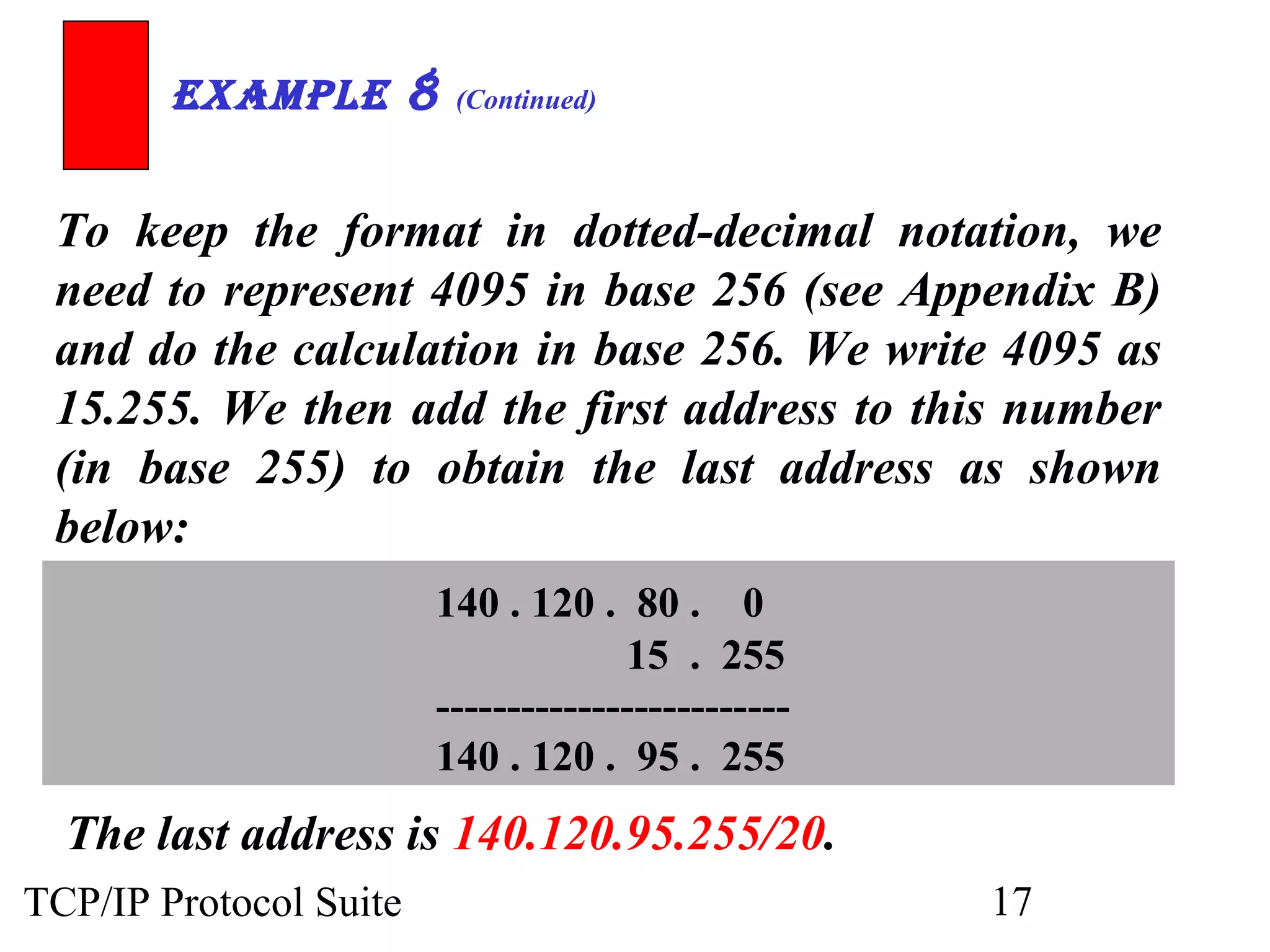 ExamplE 8 (Continued) 
To keep the format in dotted-decimal notation, we 
need to represent 4095 in base 256 (see Appendix B) 
and do the calculation in base 256. We write 4095 as 
15.255. We then add the first address to this number 
(in base 255) to obtain the last address as shown 
below: 
140 . 120 . 80 . 0 
15 . 255 
------------------------- 
140 . 120 . 95 . 255 
The last address is 140.120.95.255/20. 
TCP/IP Protocol Suite 17 
 