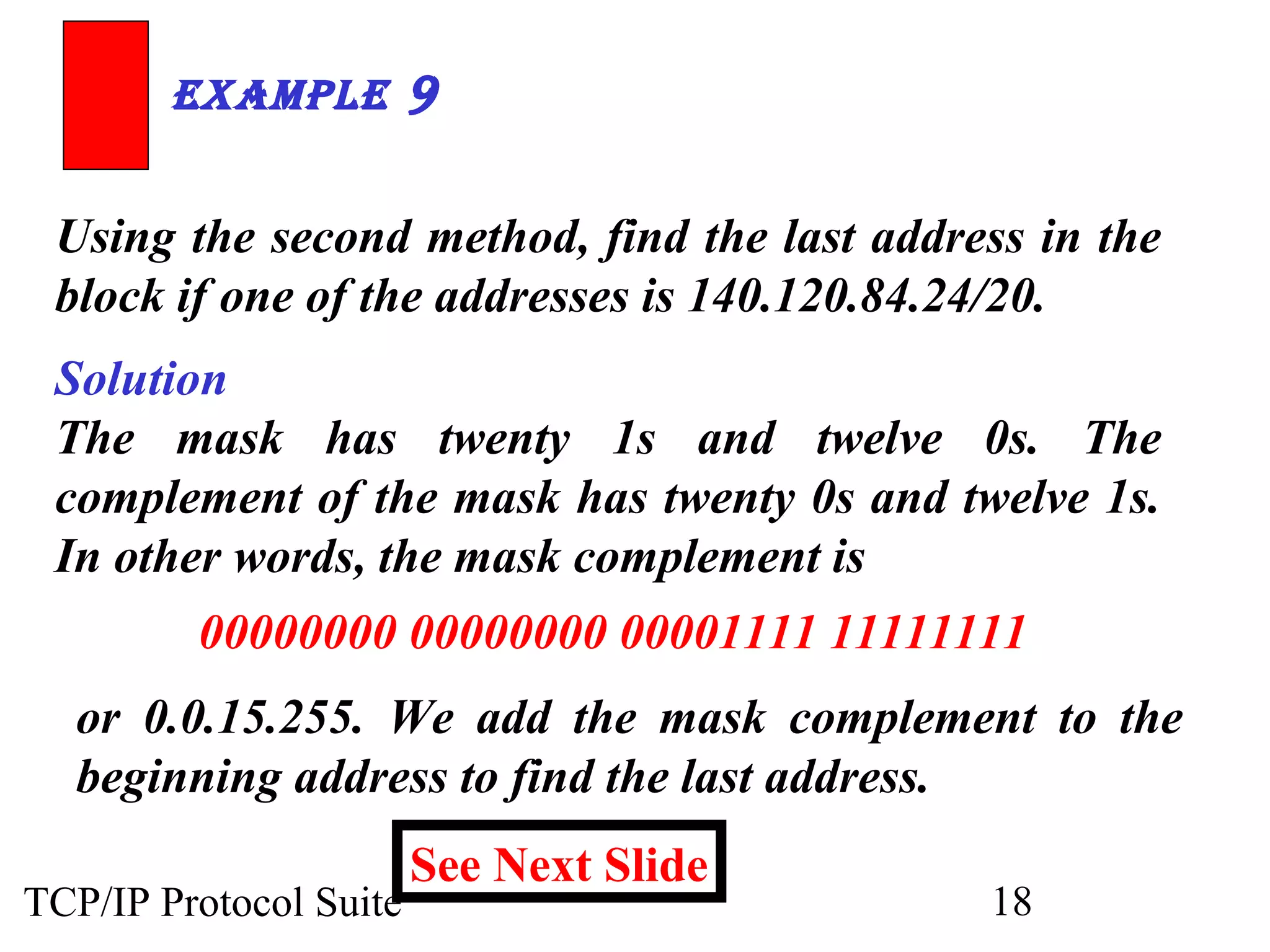 ExamplE 9 
Using the second method, find the last address in the 
block if one of the addresses is 140.120.84.24/20. 
Solution 
The mask has twenty 1s and twelve 0s. The 
complement of the mask has twenty 0s and twelve 1s. 
In other words, the mask complement is 
00000000 00000000 00001111 11111111 
or 0.0.15.255. We add the mask complement to the 
beginning address to find the last address. 
See Next Slide 
TCP/IP Protocol Suite 18 
 