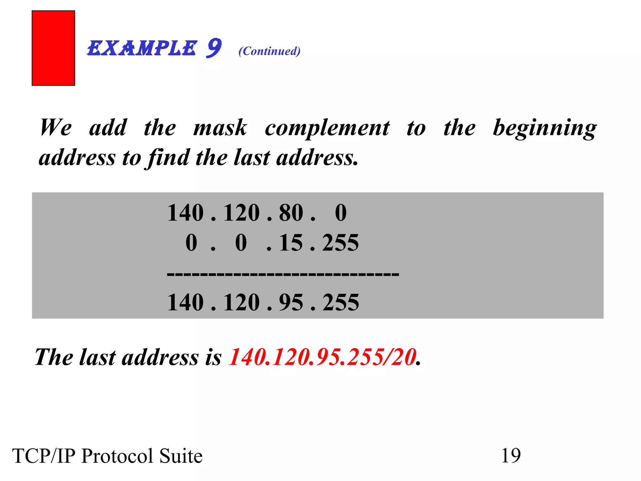 ExamplE 9 (Continued) 
We add the mask complement to the beginning 
address to find the last address. 
140 . 120 . 80 . 0 
0 . 0 . 15 . 255 
---------------------------- 
140 . 120 . 95 . 255 
The last address is 140.120.95.255/20. 
TCP/IP Protocol Suite 19 
 
