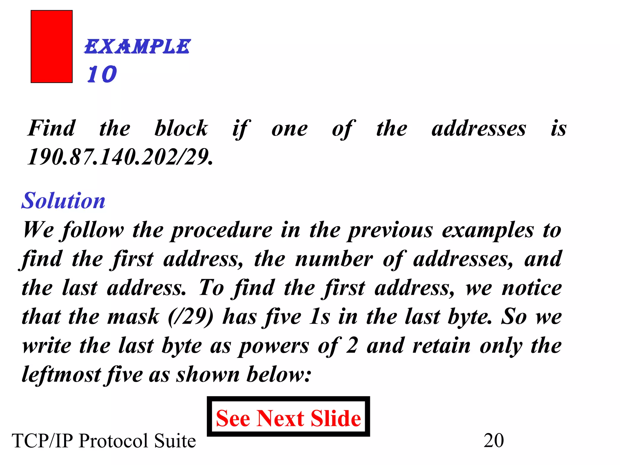 ExamplE 
10 
Find the block if one of the addresses is 
190.87.140.202/29. 
Solution 
We follow the procedure in the previous examples to 
find the first address, the number of addresses, and 
the last address. To find the first address, we notice 
that the mask (/29) has five 1s in the last byte. So we 
write the last byte as powers of 2 and retain only the 
leftmost five as shown below: 
See Next Slide 
TCP/IP Protocol Suite 20 
 