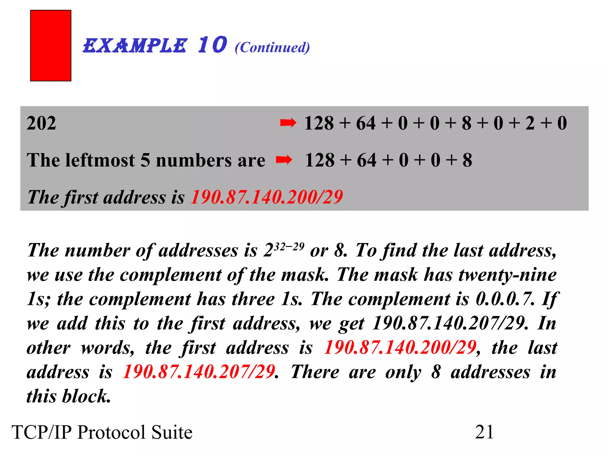 ExamplE 10 (Continued) 
202 ➡ 128 + 64 + 0 + 0 + 8 + 0 + 2 + 0 
The leftmost 5 numbers are ➡ 128 + 64 + 0 + 0 + 8 
The first address is 190.87.140.200/29 
The number of addresses is 232−29 or 8. To find the last address, 
we use the complement of the mask. The mask has twenty-nine 
1s; the complement has three 1s. The complement is 0.0.0.7. If 
we add this to the first address, we get 190.87.140.207/29. In 
other words, the first address is 190.87.140.200/29, the last 
address is 190.87.140.207/29. There are only 8 addresses in 
this block. 
TCP/IP Protocol Suite 21 
 