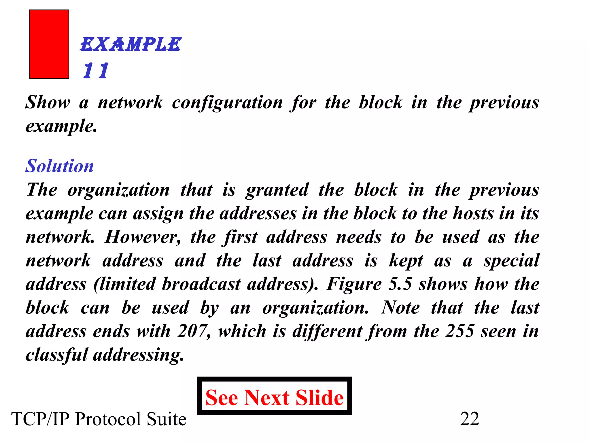 ExamplE 
11 
Show a network configuration for the block in the previous 
example. 
Solution 
The organization that is granted the block in the previous 
example can assign the addresses in the block to the hosts in its 
network. However, the first address needs to be used as the 
network address and the last address is kept as a special 
address (limited broadcast address). Figure 5.5 shows how the 
block can be used by an organization. Note that the last 
address ends with 207, which is different from the 255 seen in 
classful addressing. 
See Next Slide 
TCP/IP Protocol Suite 22 
 