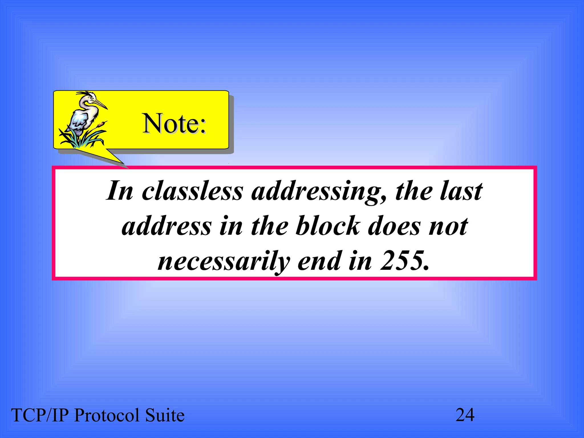 NNoottee:: 
In classless addressing, the last 
address in the block does not 
necessarily end in 255. 
TCP/IP Protocol Suite 24 
 