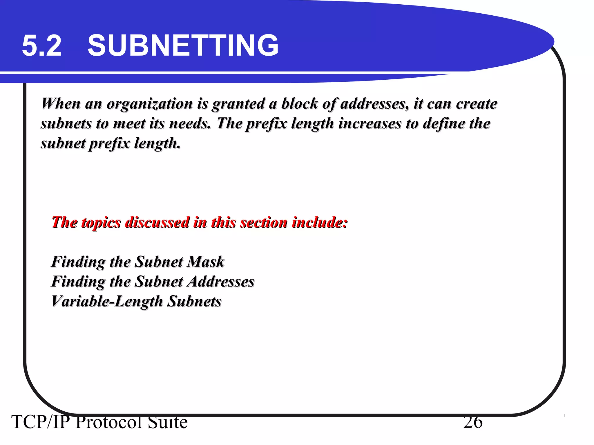 5.2 SUBNETTING 
When an organization is granted a block ooff aaddddrreesssseess,, iitt ccaann ccrreeaattee 
ssuubbnneettss ttoo mmeeeett iittss nneeeeddss.. TThhee pprreeffiixx lleennggtthh iinnccrreeaasseess ttoo ddeeffiinnee tthhee 
ssuubbnneett pprreeffiixx lleennggtthh.. 
TThhee ttooppiiccss ddiissccuusssseedd iinn tthhiiss sseeccttiioonn iinncclluuddee:: 
FFiinnddiinngg tthhee SSuubbnneett MMaasskk 
FFiinnddiinngg tthhee SSuubbnneett AAddddrreesssseess 
VVaarriiaabbllee--LLeennggtthh SSuubbnneettss 
TCP/IP Protocol Suite 26 
 