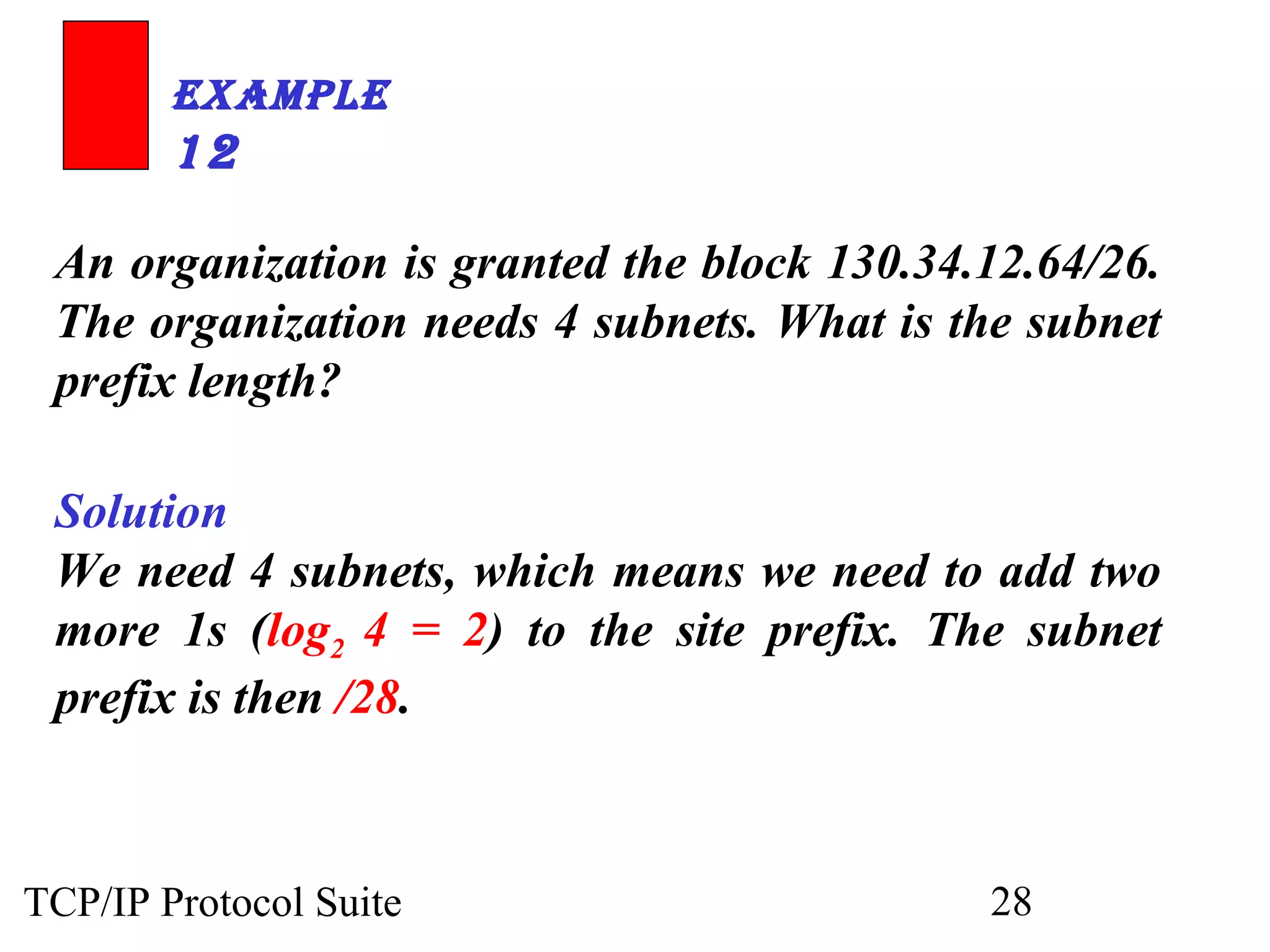 ExamplE 
12 
An organization is granted the block 130.34.12.64/26. 
The organization needs 4 subnets. What is the subnet 
prefix length? 
Solution 
We need 4 subnets, which means we need to add two 
more 1s (log2 4 = 2) to the site prefix. The subnet 
prefix is then /28. 
TCP/IP Protocol Suite 28 
 