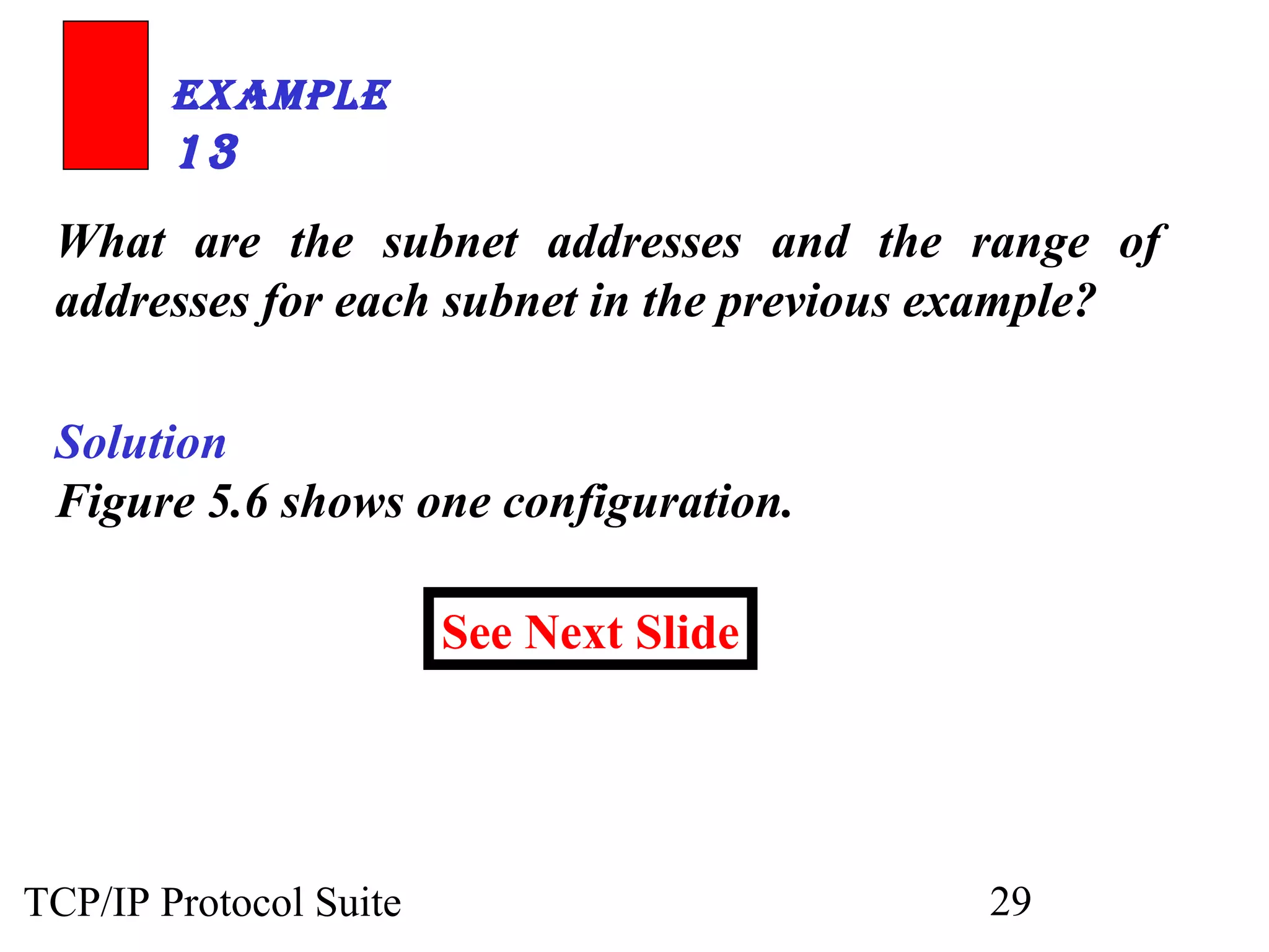 ExamplE 
13 
What are the subnet addresses and the range of 
addresses for each subnet in the previous example? 
Solution 
Figure 5.6 shows one configuration. 
See Next Slide 
TCP/IP Protocol Suite 29 
 