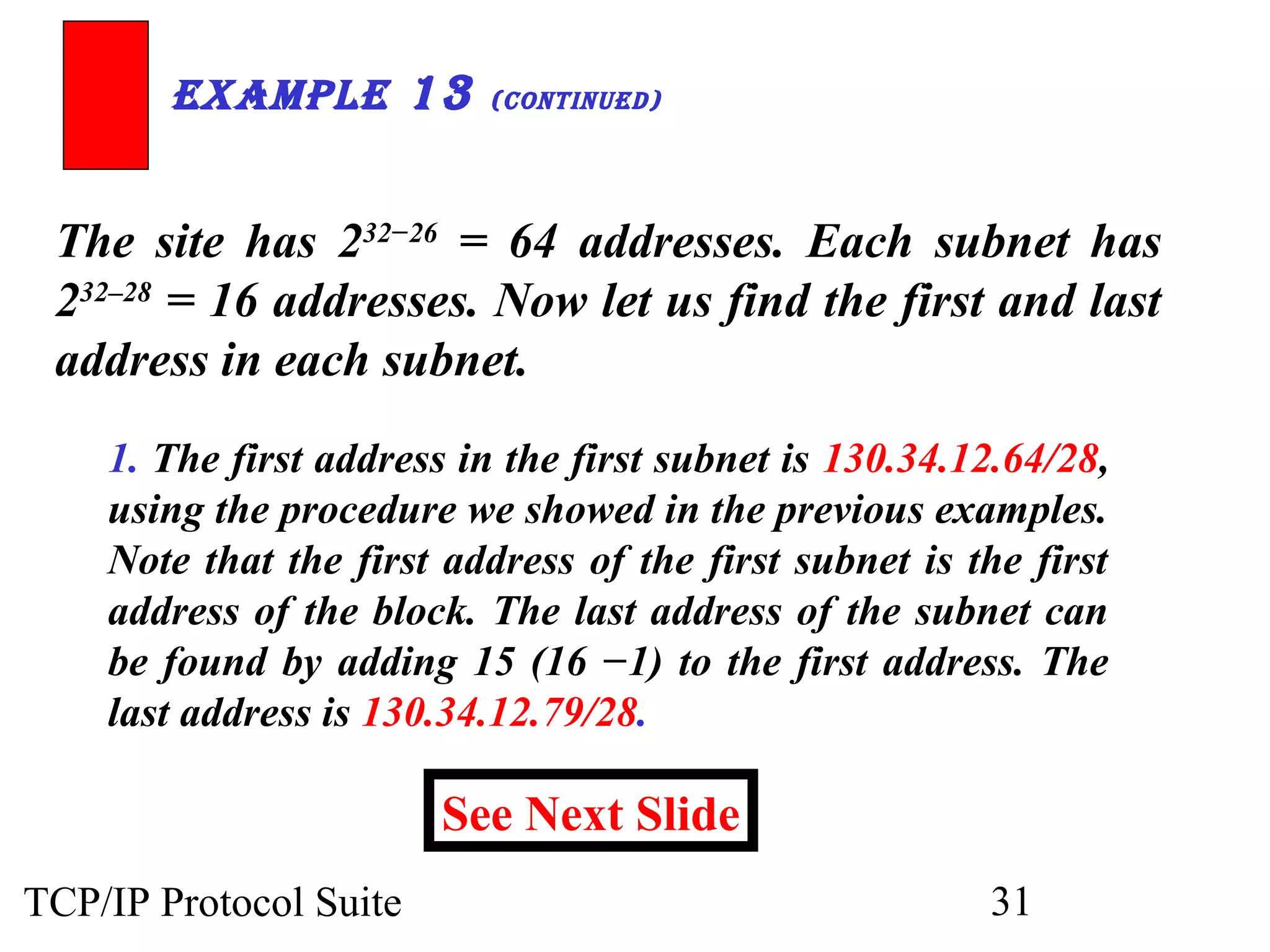 ExamplE 13 (ContinuEd) 
The site has 232−26 = 64 addresses. Each subnet has 
232–28 = 16 addresses. Now let us find the first and last 
address in each subnet. 
1. The first address in the first subnet is 130.34.12.64/28, 
using the procedure we showed in the previous examples. 
Note that the first address of the first subnet is the first 
address of the block. The last address of the subnet can 
be found by adding 15 (16 −1) to the first address. The 
last address is 130.34.12.79/28. 
See Next Slide 
TCP/IP Protocol Suite 31 
 