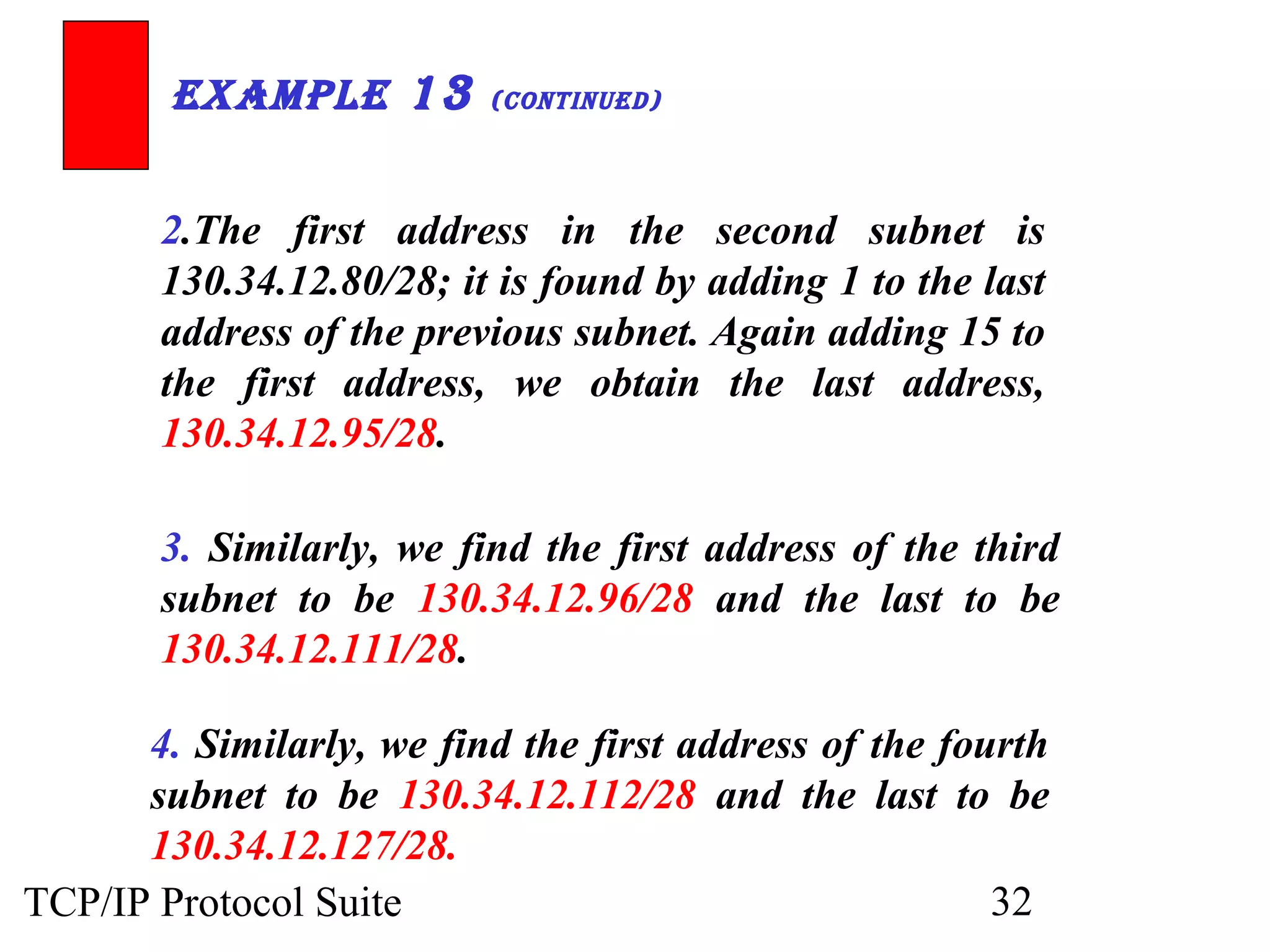 ExamplE 13 (ContinuEd) 
2.The first address in the second subnet is 
130.34.12.80/28; it is found by adding 1 to the last 
address of the previous subnet. Again adding 15 to 
the first address, we obtain the last address, 
130.34.12.95/28. 
3. Similarly, we find the first address of the third 
subnet to be 130.34.12.96/28 and the last to be 
130.34.12.111/28. 
4. Similarly, we find the first address of the fourth 
subnet to be 130.34.12.112/28 and the last to be 
130.34.12.127/28. 
TCP/IP Protocol Suite 32 
 