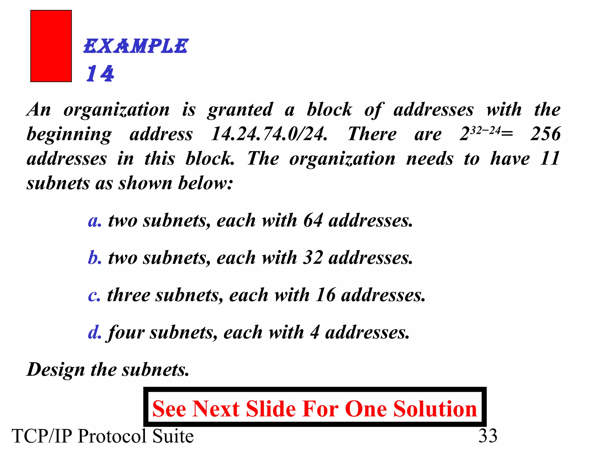 ExamplE 
14 
An organization is granted a block of addresses with the 
beginning address 14.24.74.0/24. There are 232−24= 256 
addresses in this block. The organization needs to have 11 
subnets as shown below: 
a. two subnets, each with 64 addresses. 
b. two subnets, each with 32 addresses. 
c. three subnets, each with 16 addresses. 
d. four subnets, each with 4 addresses. 
Design the subnets. 
See Next Slide For One Solution 
TCP/IP Protocol Suite 33 
 