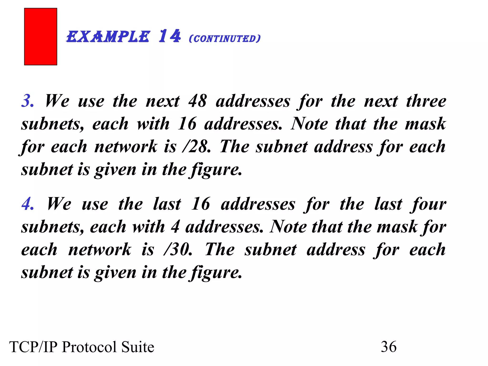 ExamplE 14 (ContinutEd) 
3. We use the next 48 addresses for the next three 
subnets, each with 16 addresses. Note that the mask 
for each network is /28. The subnet address for each 
subnet is given in the figure. 
4. We use the last 16 addresses for the last four 
subnets, each with 4 addresses. Note that the mask for 
each network is /30. The subnet address for each 
subnet is given in the figure. 
TCP/IP Protocol Suite 36 
 