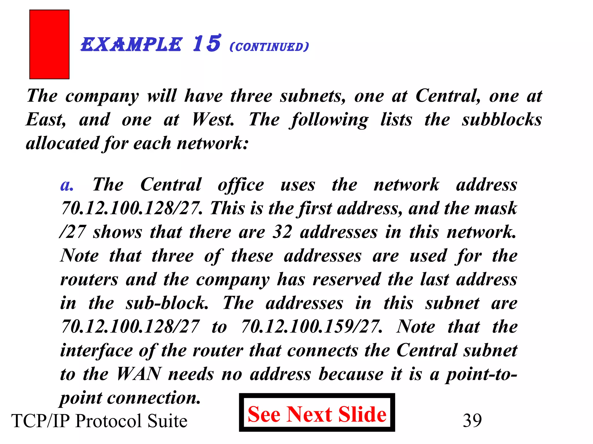 ExamplE 15 (ContinuEd) 
The company will have three subnets, one at Central, one at 
East, and one at West. The following lists the subblocks 
allocated for each network: 
a. The Central office uses the network address 
70.12.100.128/27. This is the first address, and the mask 
/27 shows that there are 32 addresses in this network. 
Note that three of these addresses are used for the 
routers and the company has reserved the last address 
in the sub-block. The addresses in this subnet are 
70.12.100.128/27 to 70.12.100.159/27. Note that the 
interface of the router that connects the Central subnet 
to the WAN needs no address because it is a point-to-point 
See Next Slide 
connection. 
TCP/IP Protocol Suite 39 
 