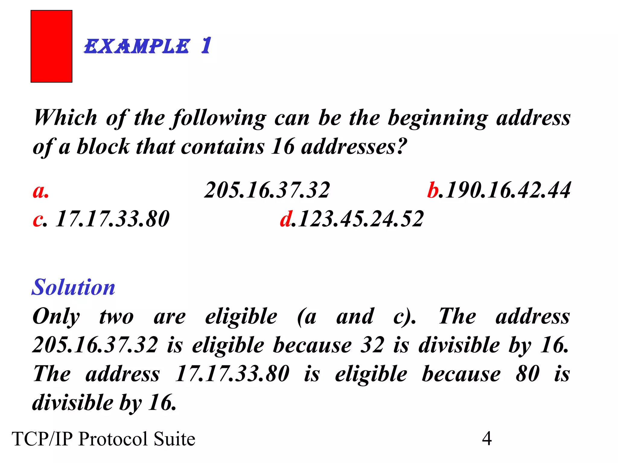 ExamplE 1 
Which of the following can be the beginning address 
of a block that contains 16 addresses? 
a. 205.16.37.32 b.190.16.42.44 
c. 17.17.33.80 d.123.45.24.52 
Solution 
Only two are eligible (a and c). The address 
205.16.37.32 is eligible because 32 is divisible by 16. 
The address 17.17.33.80 is eligible because 80 is 
divisible by 16. 
TCP/IP Protocol Suite 4 
 