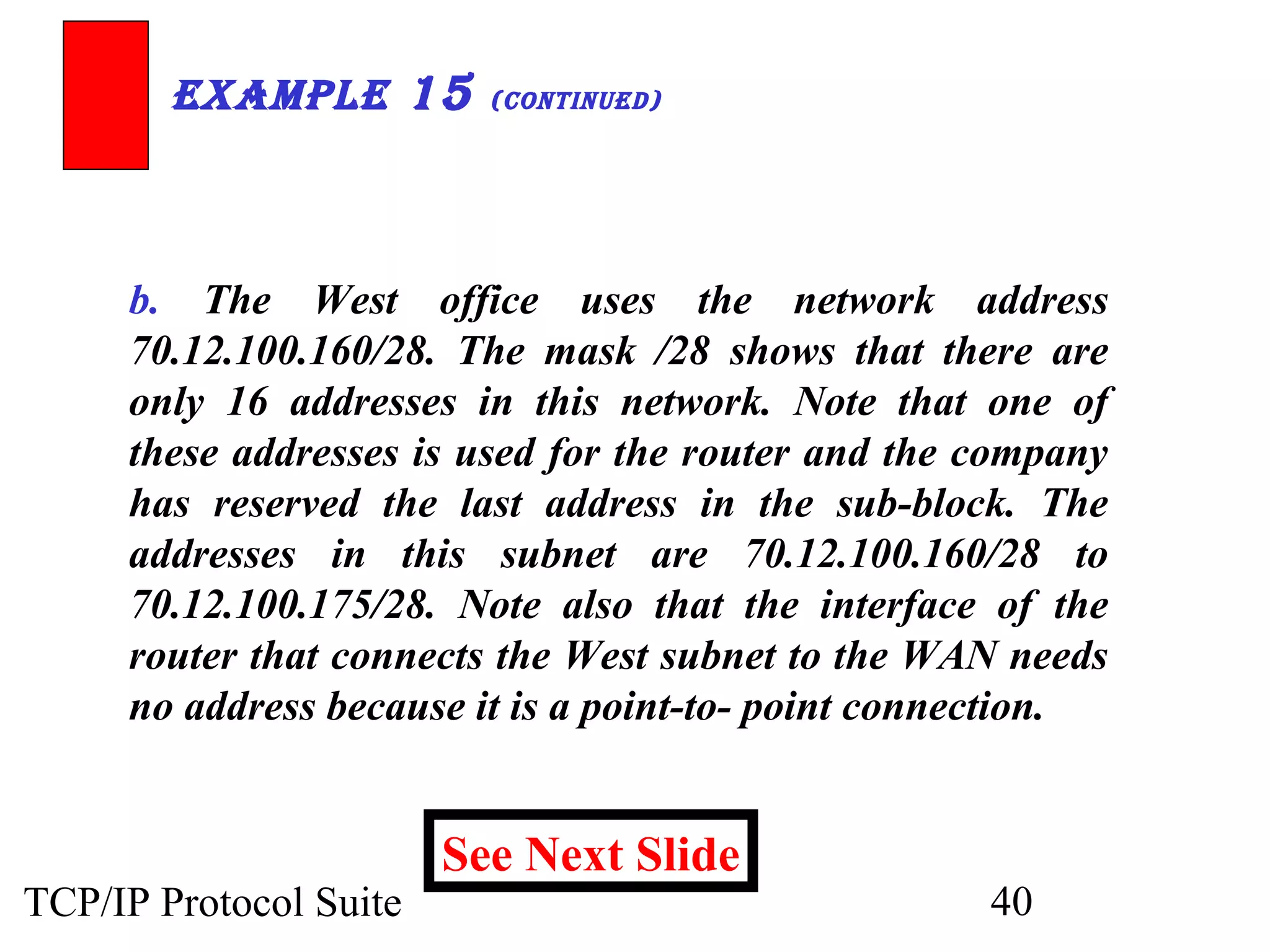 ExamplE 15 (ContinuEd) 
b. The West office uses the network address 
70.12.100.160/28. The mask /28 shows that there are 
only 16 addresses in this network. Note that one of 
these addresses is used for the router and the company 
has reserved the last address in the sub-block. The 
addresses in this subnet are 70.12.100.160/28 to 
70.12.100.175/28. Note also that the interface of the 
router that connects the West subnet to the WAN needs 
no address because it is a point-to- point connection. 
See Next Slide 
TCP/IP Protocol Suite 40 
 