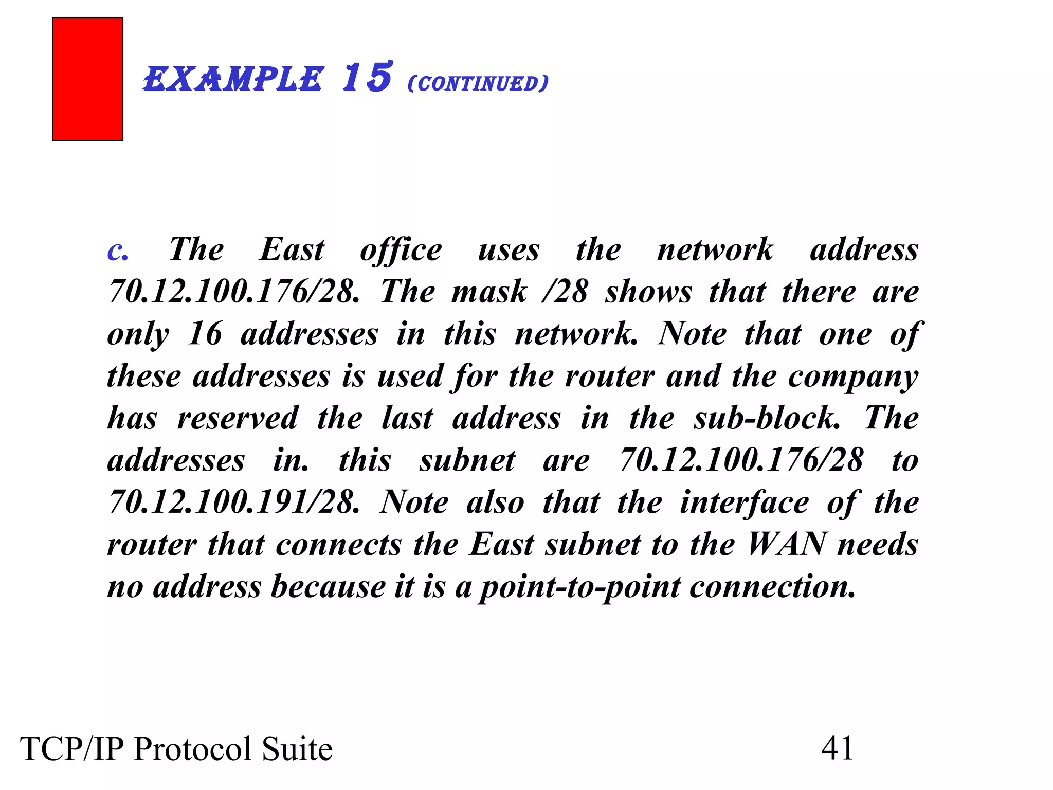 ExamplE 15 (ContinuEd) 
c. The East office uses the network address 
70.12.100.176/28. The mask /28 shows that there are 
only 16 addresses in this network. Note that one of 
these addresses is used for the router and the company 
has reserved the last address in the sub-block. The 
addresses in. this subnet are 70.12.100.176/28 to 
70.12.100.191/28. Note also that the interface of the 
router that connects the East subnet to the WAN needs 
no address because it is a point-to-point connection. 
TCP/IP Protocol Suite 41 
 