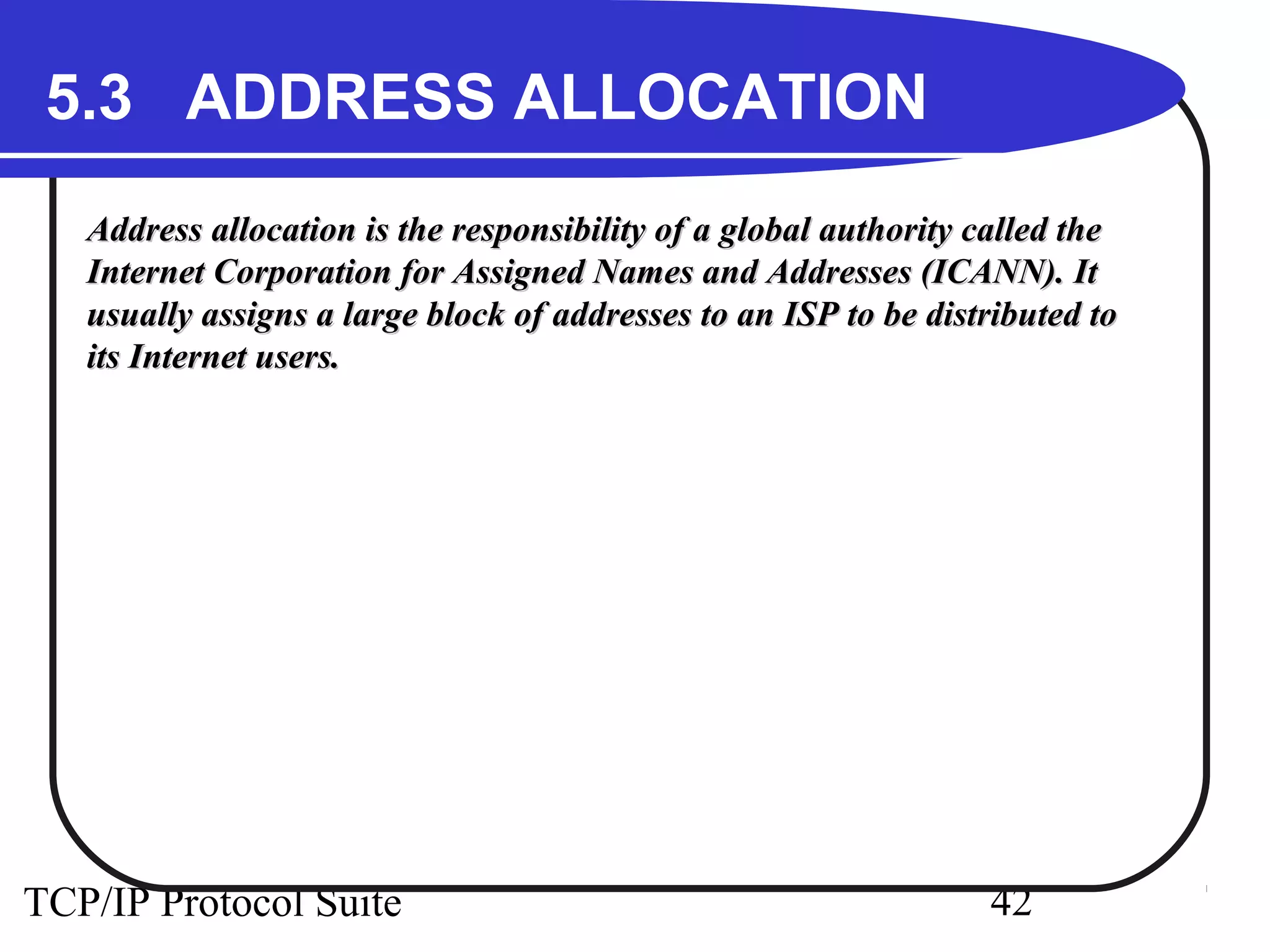 5.3 ADDRESS ALLOCATION 
Address allocation is the responsibility of a global aauutthhoorriittyy ccaalllleedd tthhee 
IInntteerrnneett CCoorrppoorraattiioonn ffoorr AAssssiiggnneedd NNaammeess aanndd AAddddrreesssseess ((IICCAANNNN)).. IItt 
uussuuaallllyy aassssiiggnnss aa llaarrggee bblloocckk ooff aaddddrreesssseess ttoo aann IISSPP ttoo bbee ddiissttrriibbuutteedd ttoo 
iittss IInntteerrnneett uusseerrss.. 
TCP/IP Protocol Suite 42 
 