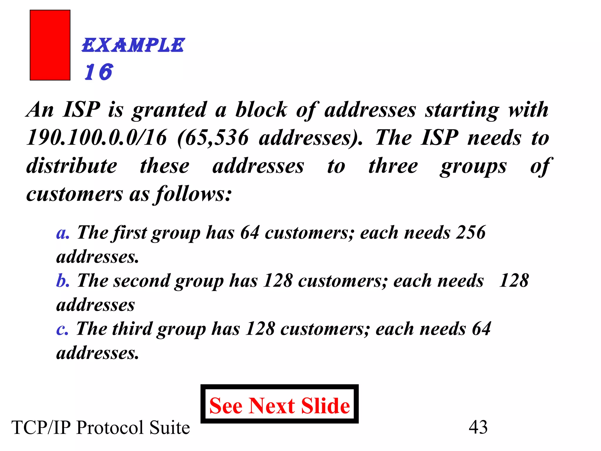 ExamplE 
16 
An ISP is granted a block of addresses starting with 
190.100.0.0/16 (65,536 addresses). The ISP needs to 
distribute these addresses to three groups of 
customers as follows: 
a. The first group has 64 customers; each needs 256 
addresses. 
b. The second group has 128 customers; each needs 128 
addresses 
c. The third group has 128 customers; each needs 64 
addresses. 
See Next Slide 
TCP/IP Protocol Suite 43 
 