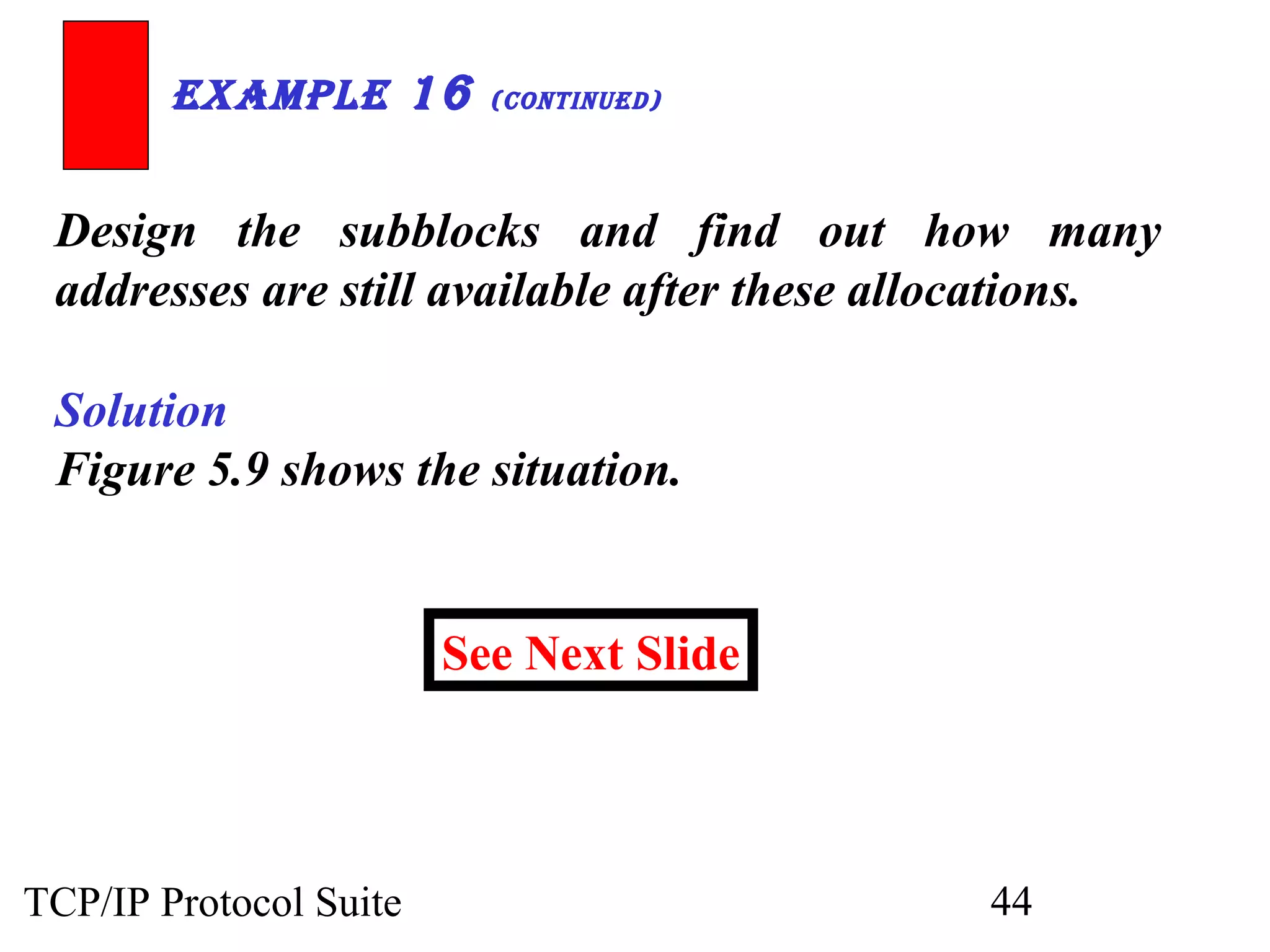 ExamplE 16 (ContinuEd) 
Design the subblocks and find out how many 
addresses are still available after these allocations. 
Solution 
Figure 5.9 shows the situation. 
See Next Slide 
TCP/IP Protocol Suite 44 
 