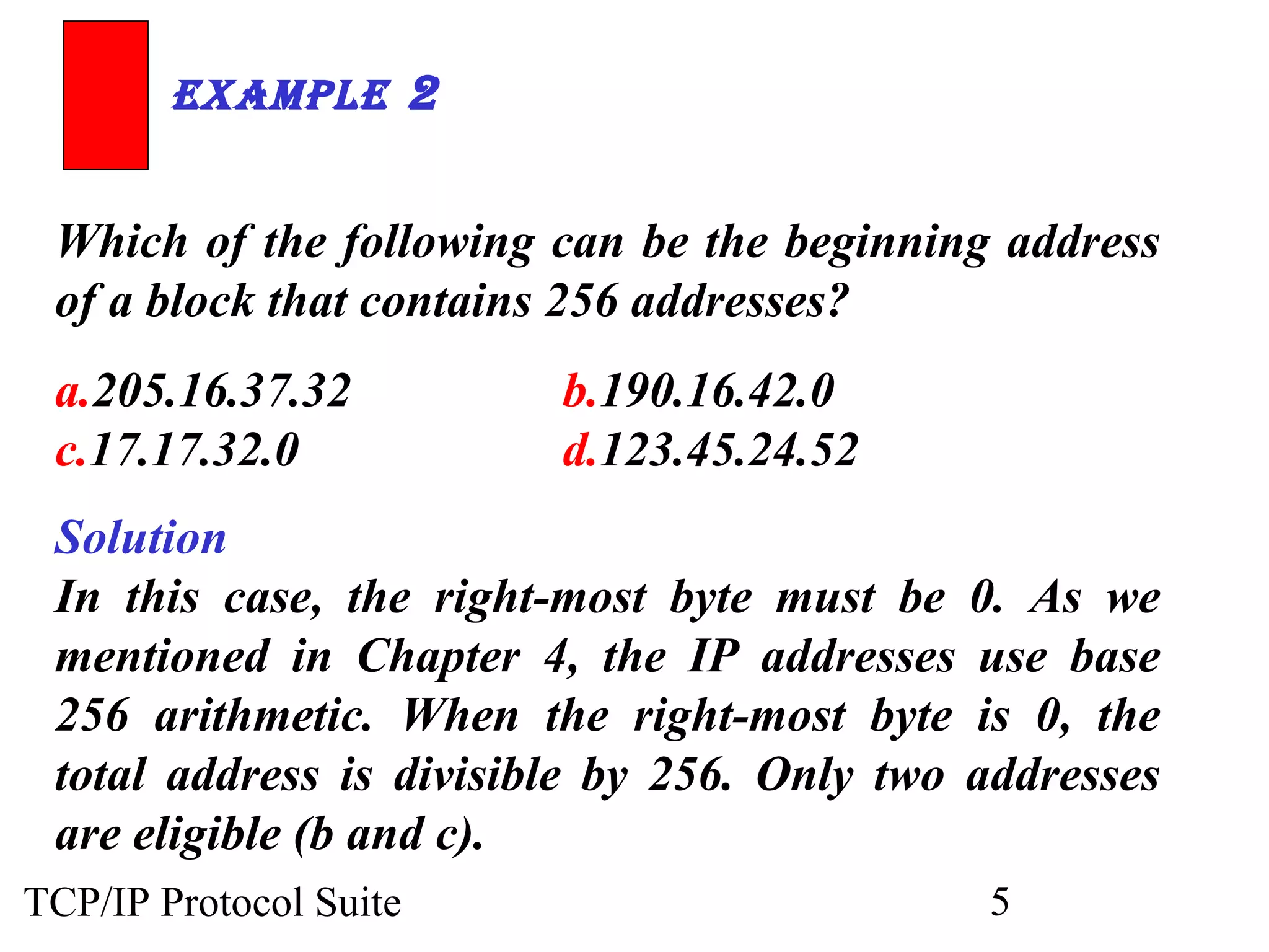 ExamplE 2 
Which of the following can be the beginning address 
of a block that contains 256 addresses? 
a.205.16.37.32 b.190.16.42.0 
c.17.17.32.0 d.123.45.24.52 
Solution 
In this case, the right-most byte must be 0. As we 
mentioned in Chapter 4, the IP addresses use base 
256 arithmetic. When the right-most byte is 0, the 
total address is divisible by 256. Only two addresses 
are eligible (b and c). 
TCP/IP Protocol Suite 5 
 