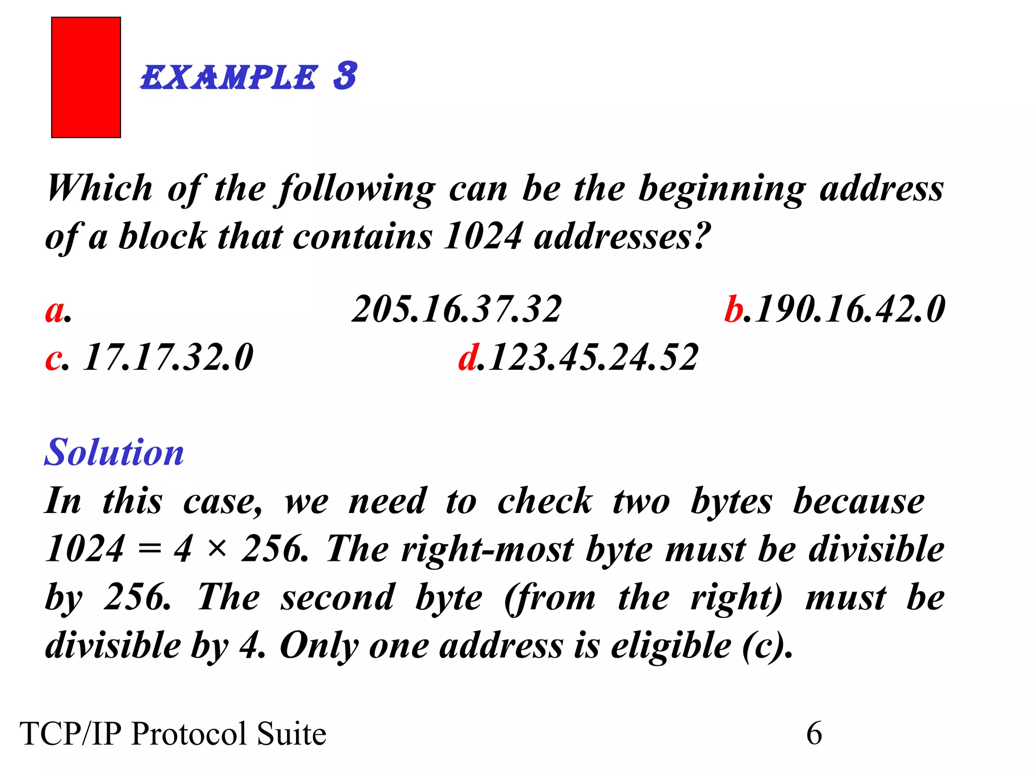 ExamplE 3 
Which of the following can be the beginning address 
of a block that contains 1024 addresses? 
a. 205.16.37.32 b.190.16.42.0 
c. 17.17.32.0 d.123.45.24.52 
Solution 
In this case, we need to check two bytes because 
1024 = 4 × 256. The right-most byte must be divisible 
by 256. The second byte (from the right) must be 
divisible by 4. Only one address is eligible (c). 
TCP/IP Protocol Suite 6 
 