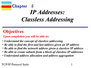 CChhaapptteerr 55 
IIPP AAddddrreesssseess:: 
CCllaasssslleessss AAddddrreessssiinngg 
Objectives 
Upon completion you will be able to: 
• Understand the concept of classless addressing 
• Be able to find the first and last address given an IP address 
• Be able to find the network address given a classless IP address 
• Be able to create subnets from a block of classless IP addresses 
• Understand address allocation and address aggregation 
TCP/IP Protocol Suite 1 
 