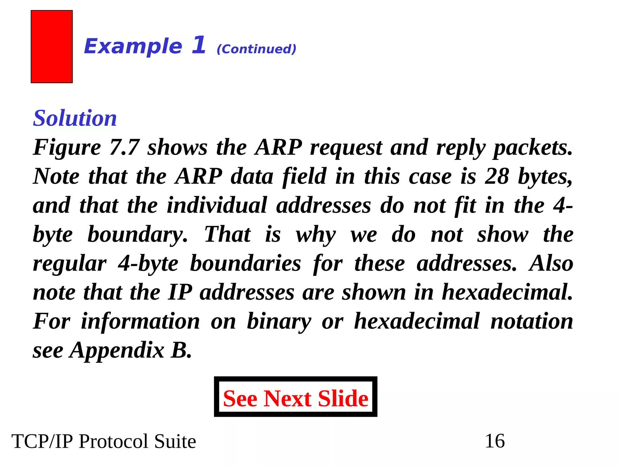 TCP/IP Protocol Suite 16
Solution
Figure 7.7 shows the ARP request and reply packets.
Note that the ARP data field in this case is 28 bytes,
and that the individual addresses do not fit in the 4-
byte boundary. That is why we do not show the
regular 4-byte boundaries for these addresses. Also
note that the IP addresses are shown in hexadecimal.
For information on binary or hexadecimal notation
see Appendix B.
Example 1 (Continued)
See Next Slide
 