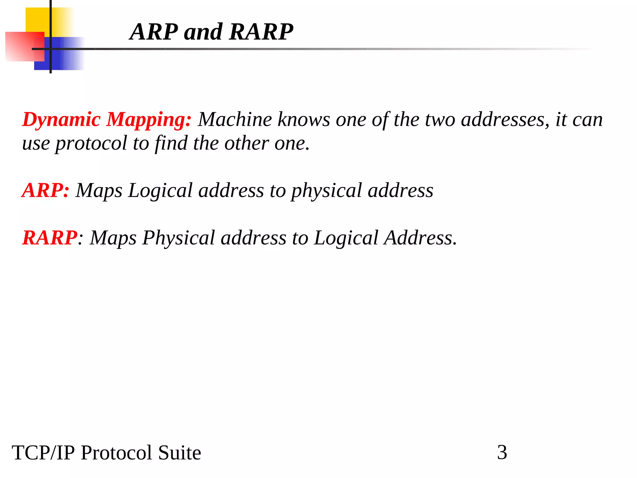TCP/IP Protocol Suite 3
ARP and RARP
Dynamic Mapping: Machine knows one of the two addresses, it can
use protocol to find the other one.
ARP: Maps Logical address to physical address
RARP: Maps Physical address to Logical Address.
 
