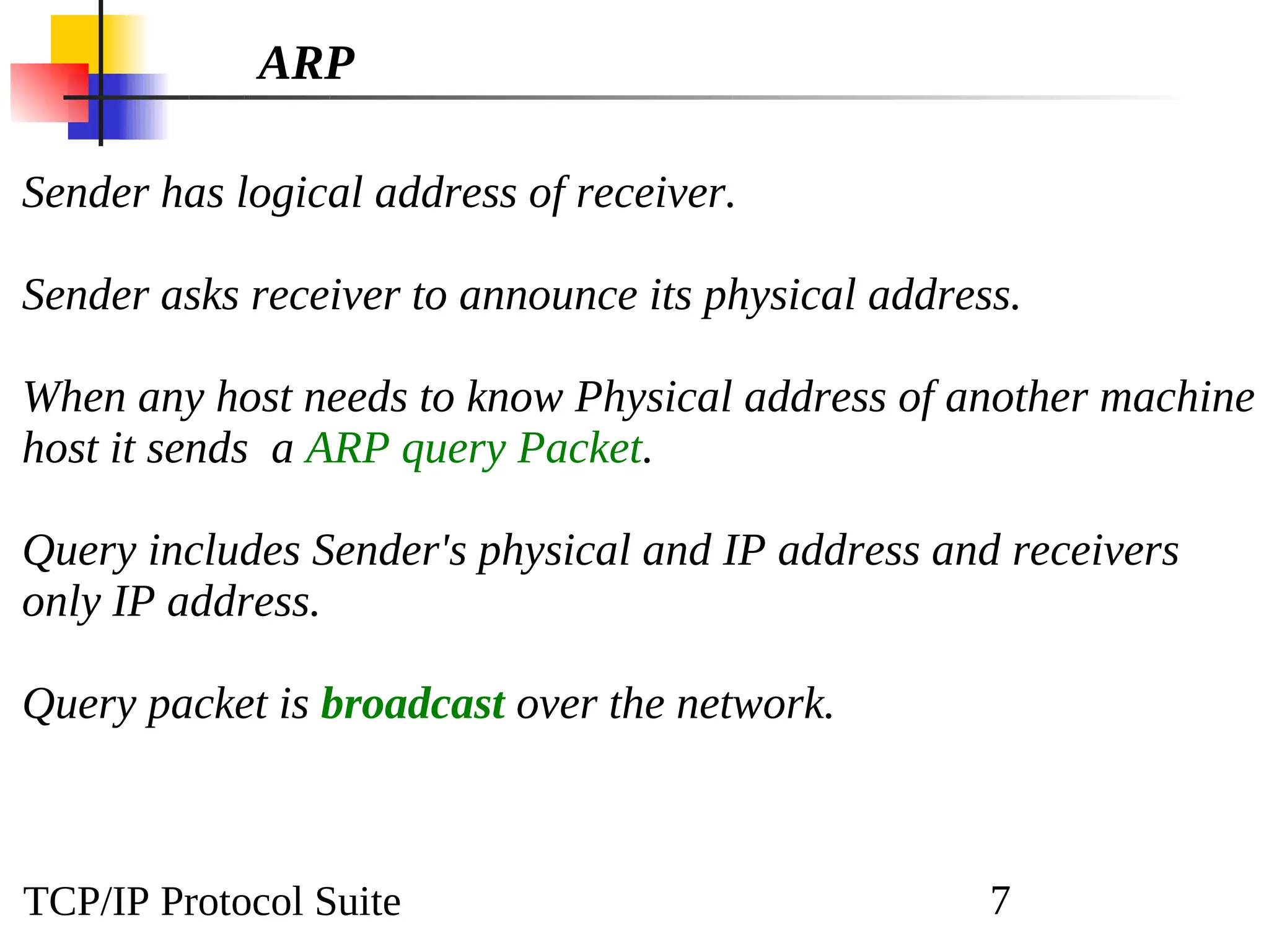 TCP/IP Protocol Suite 7
ARP
Sender has logical address of receiver.
Sender asks receiver to announce its physical address.
When any host needs to know Physical address of another machine
host it sends a ARP query Packet.
Query includes Sender's physical and IP address and receivers
only IP address.
Query packet is broadcast over the network.
 