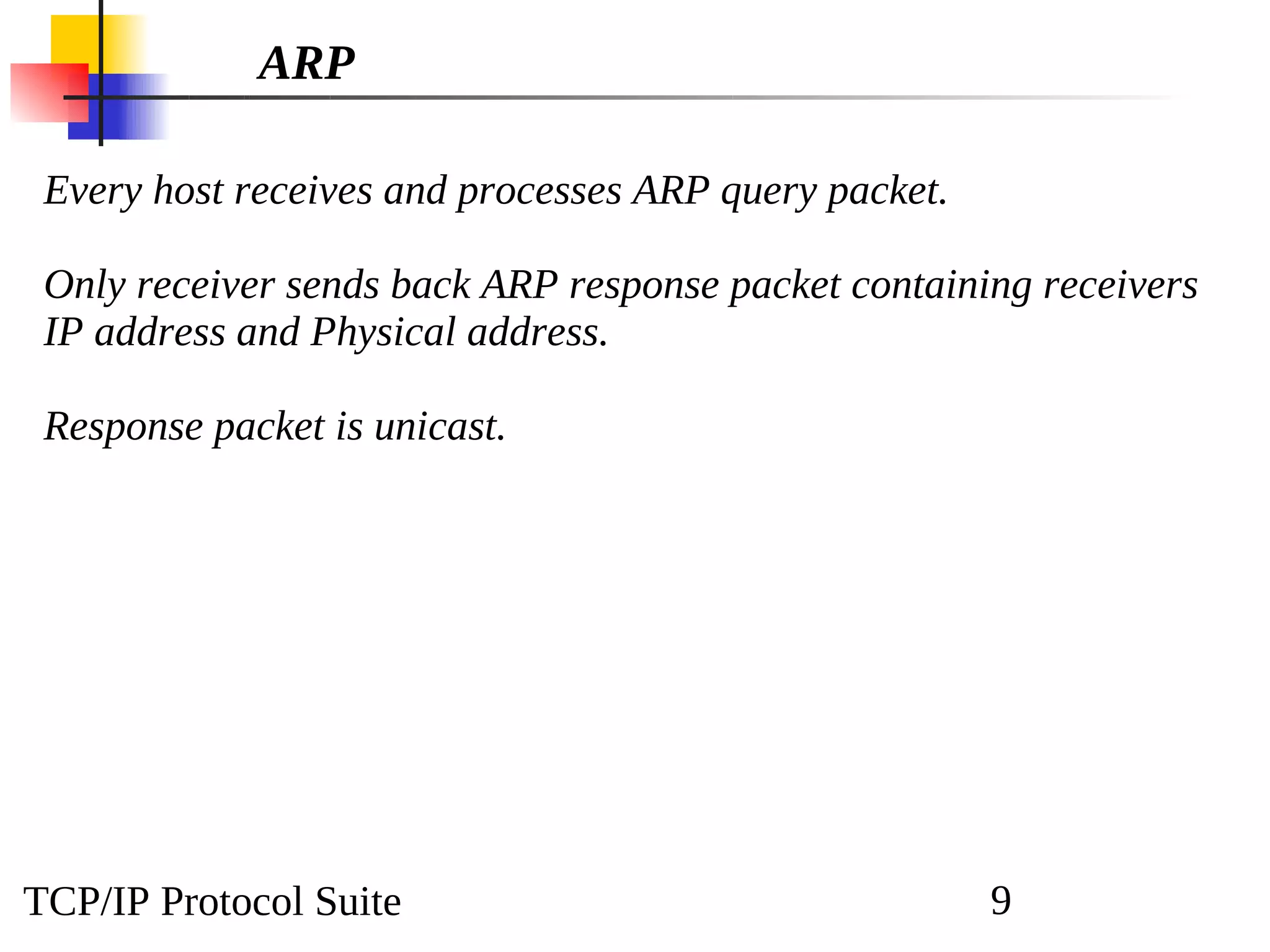 TCP/IP Protocol Suite 9
ARP
Every host receives and processes ARP query packet.
Only receiver sends back ARP response packet containing receivers
IP address and Physical address.
Response packet is unicast.
 