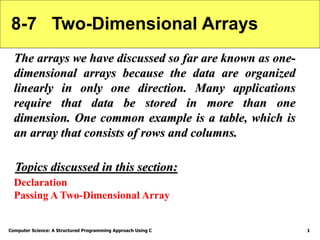 Computer Science: A Structured Programming Approach Using C 1
8-7 Two-Dimensional Arrays
The arrays we have discussed so far are known as one-
dimensional arrays because the data are organized
linearly in only one direction. Many applications
require that data be stored in more than one
dimension. One common example is a table, which is
an array that consists of rows and columns.
Declaration
Passing A Two-Dimensional Array
Topics discussed in this section:
 