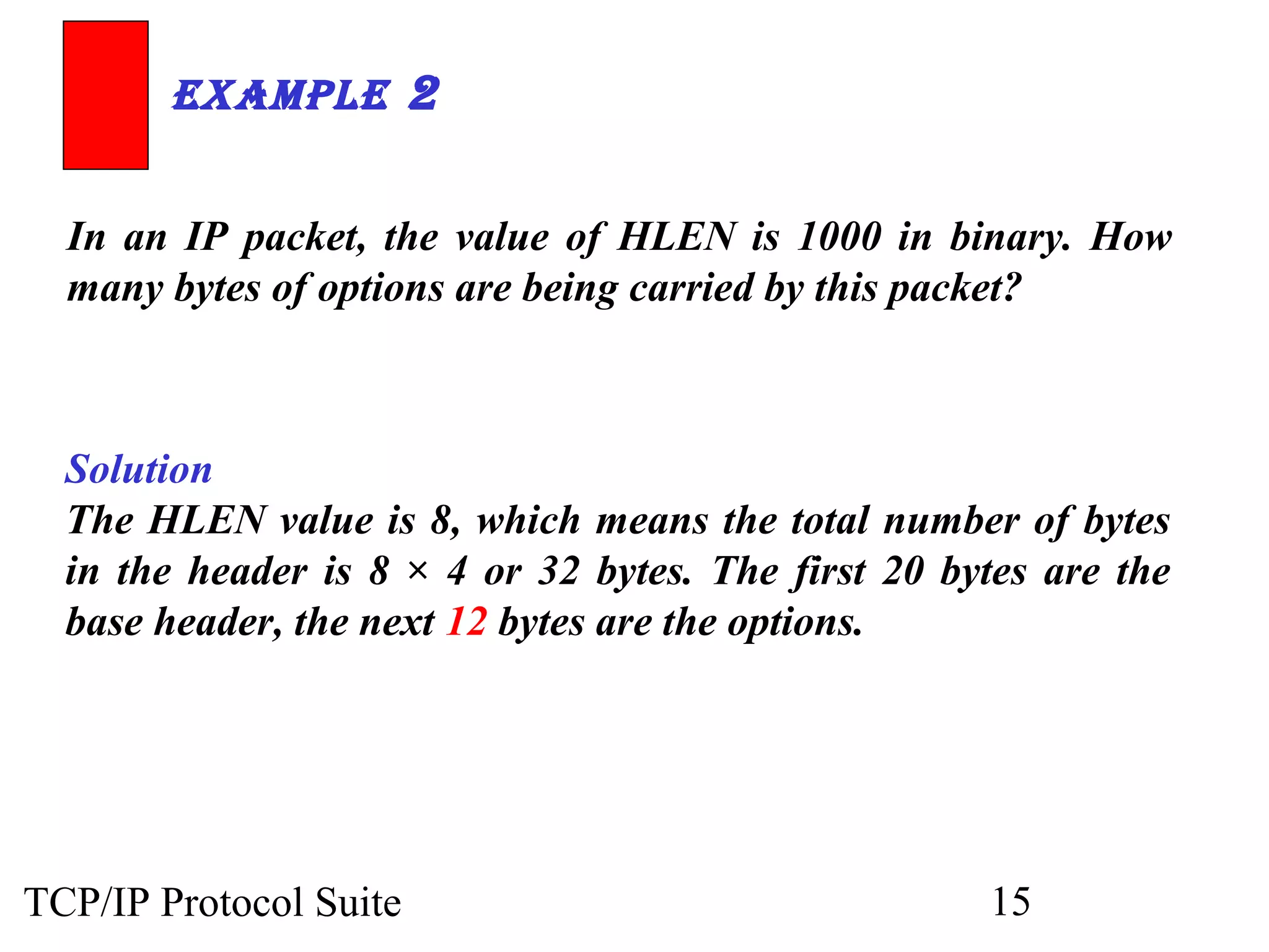 ExamplE 2 
In an IP packet, the value of HLEN is 1000 in binary. How 
many bytes of options are being carried by this packet? 
Solution 
The HLEN value is 8, which means the total number of bytes 
in the header is 8 × 4 or 32 bytes. The first 20 bytes are the 
base header, the next 12 bytes are the options. 
TCP/IP Protocol Suite 15 
 