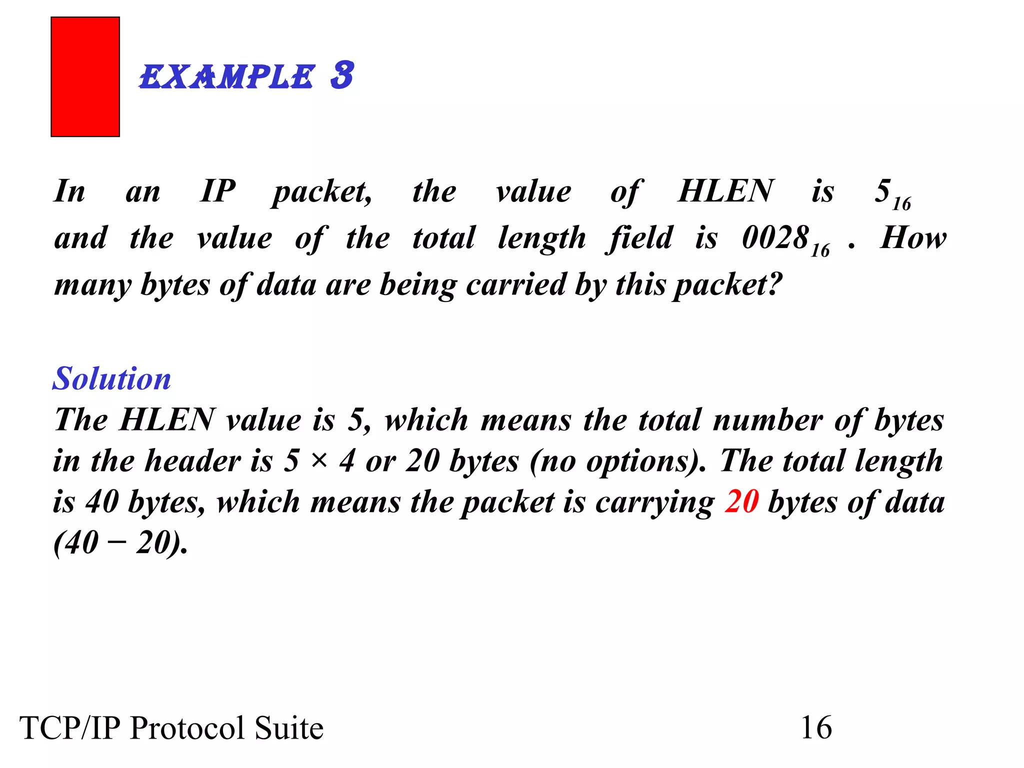 ExamplE 3 
In an IP packet, the value of HLEN is 516 
and the value of the total length field is 002816 . How 
many bytes of data are being carried by this packet? 
Solution 
The HLEN value is 5, which means the total number of bytes 
in the header is 5 × 4 or 20 bytes (no options). The total length 
is 40 bytes, which means the packet is carrying 20 bytes of data 
(40 − 20). 
TCP/IP Protocol Suite 16 
 