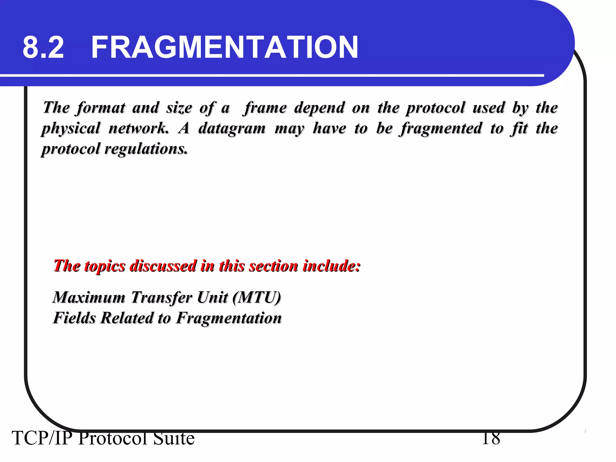 8.2 FRAGMENTATION 
The format and size of a frame depend on the pprroottooccooll uusseedd bbyy tthhee 
pphhyyssiiccaall nneettwwoorrkk.. AA ddaattaaggrraamm mmaayy hhaavvee ttoo bbee ffrraaggmmeenntteedd ttoo ffiitt tthhee 
pprroottooccooll rreegguullaattiioonnss.. 
TThhee ttooppiiccss ddiissccuusssseedd iinn tthhiiss sseeccttiioonn iinncclluuddee:: 
MMaaxxiimmuumm TTrraannssffeerr UUnniitt ((MMTTUU)) 
FFiieellddss RReellaatteedd ttoo FFrraaggmmeennttaattiioonn 
TCP/IP Protocol Suite 18 
 