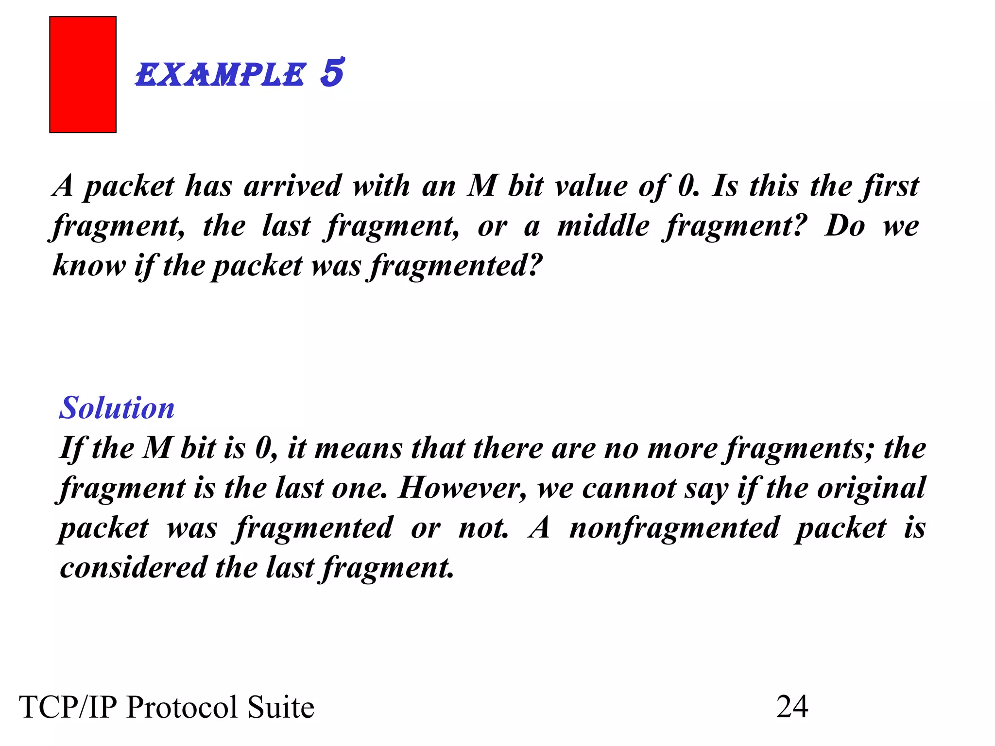 ExamplE 5 
A packet has arrived with an M bit value of 0. Is this the first 
fragment, the last fragment, or a middle fragment? Do we 
know if the packet was fragmented? 
Solution 
If the M bit is 0, it means that there are no more fragments; the 
fragment is the last one. However, we cannot say if the original 
packet was fragmented or not. A nonfragmented packet is 
considered the last fragment. 
TCP/IP Protocol Suite 24 
 