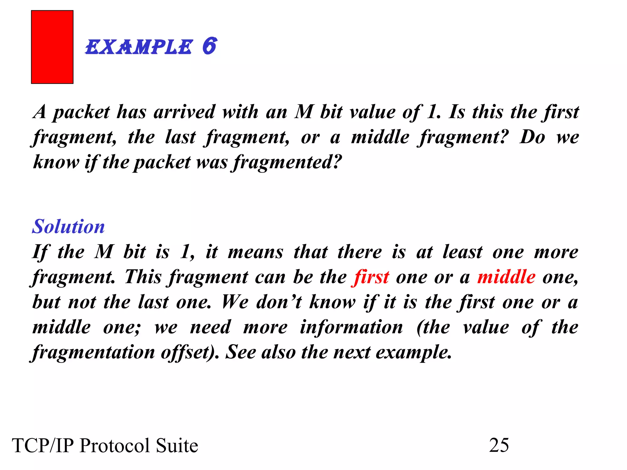 ExamplE 6 
A packet has arrived with an M bit value of 1. Is this the first 
fragment, the last fragment, or a middle fragment? Do we 
know if the packet was fragmented? 
Solution 
If the M bit is 1, it means that there is at least one more 
fragment. This fragment can be the first one or a middle one, 
but not the last one. We don’t know if it is the first one or a 
middle one; we need more information (the value of the 
fragmentation offset). See also the next example. 
TCP/IP Protocol Suite 25 
 
