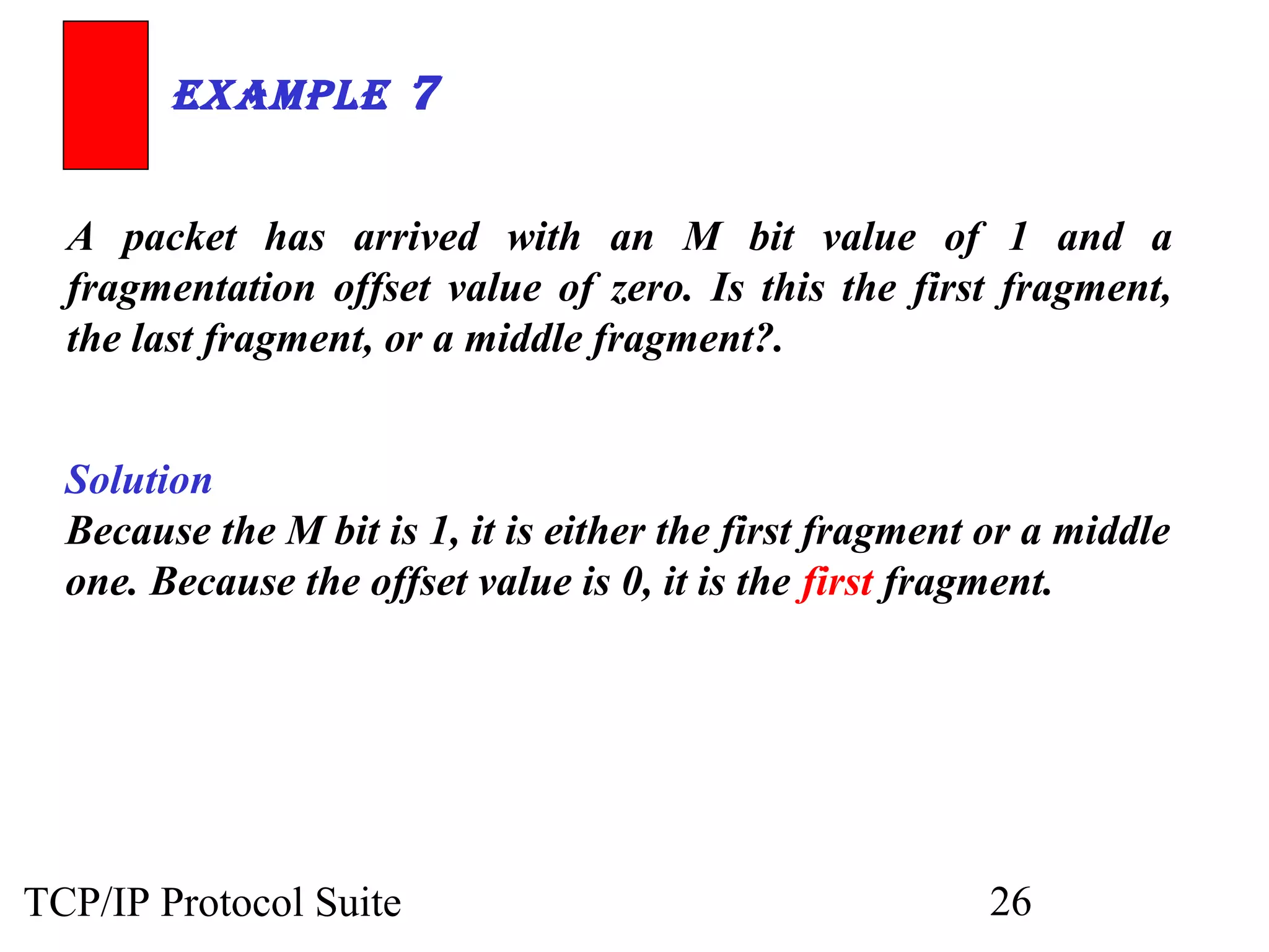 ExamplE 7 
A packet has arrived with an M bit value of 1 and a 
fragmentation offset value of zero. Is this the first fragment, 
the last fragment, or a middle fragment?. 
Solution 
Because the M bit is 1, it is either the first fragment or a middle 
one. Because the offset value is 0, it is the first fragment. 
TCP/IP Protocol Suite 26 
 