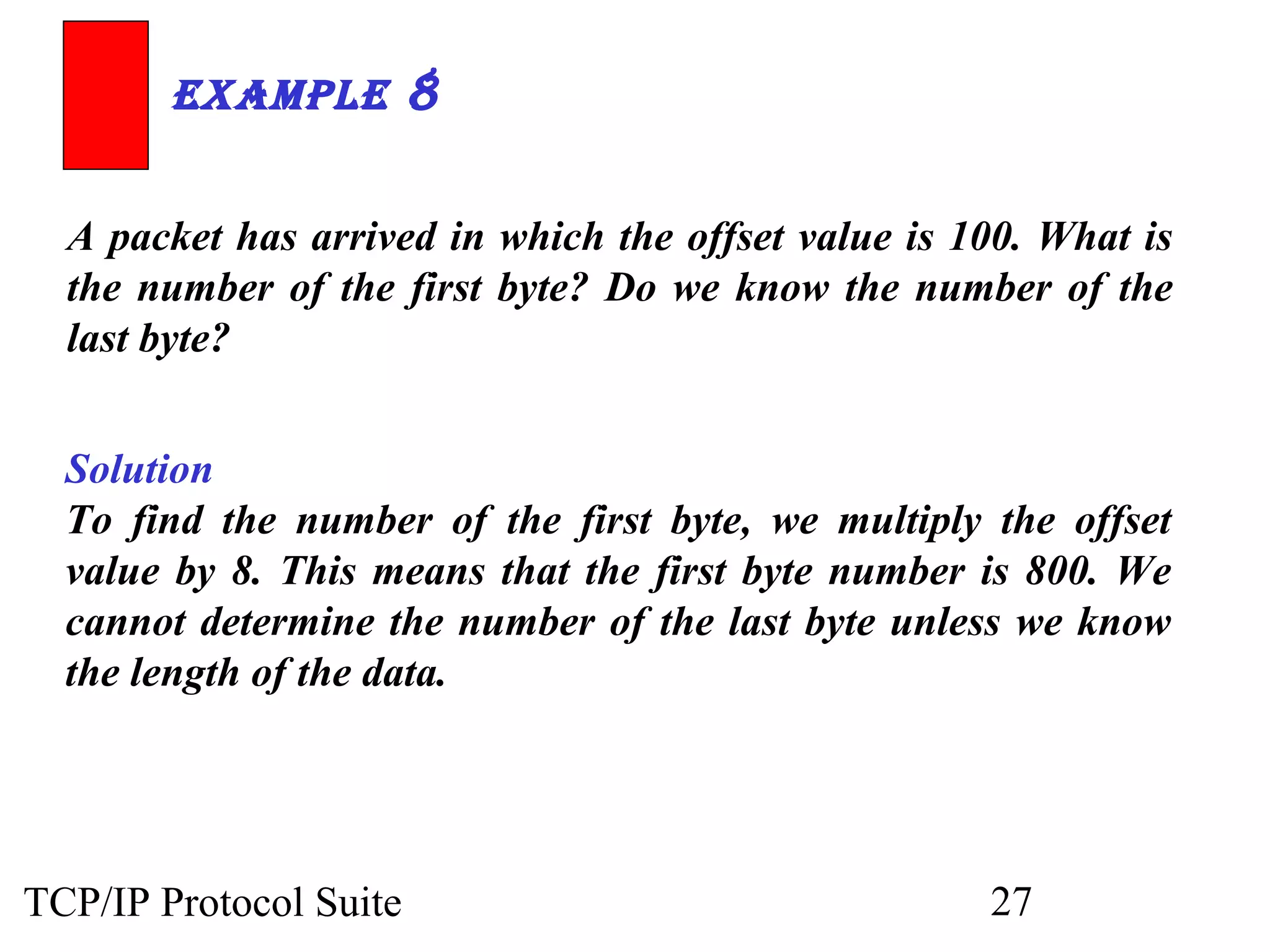 ExamplE 8 
A packet has arrived in which the offset value is 100. What is 
the number of the first byte? Do we know the number of the 
last byte? 
Solution 
To find the number of the first byte, we multiply the offset 
value by 8. This means that the first byte number is 800. We 
cannot determine the number of the last byte unless we know 
the length of the data. 
TCP/IP Protocol Suite 27 
 