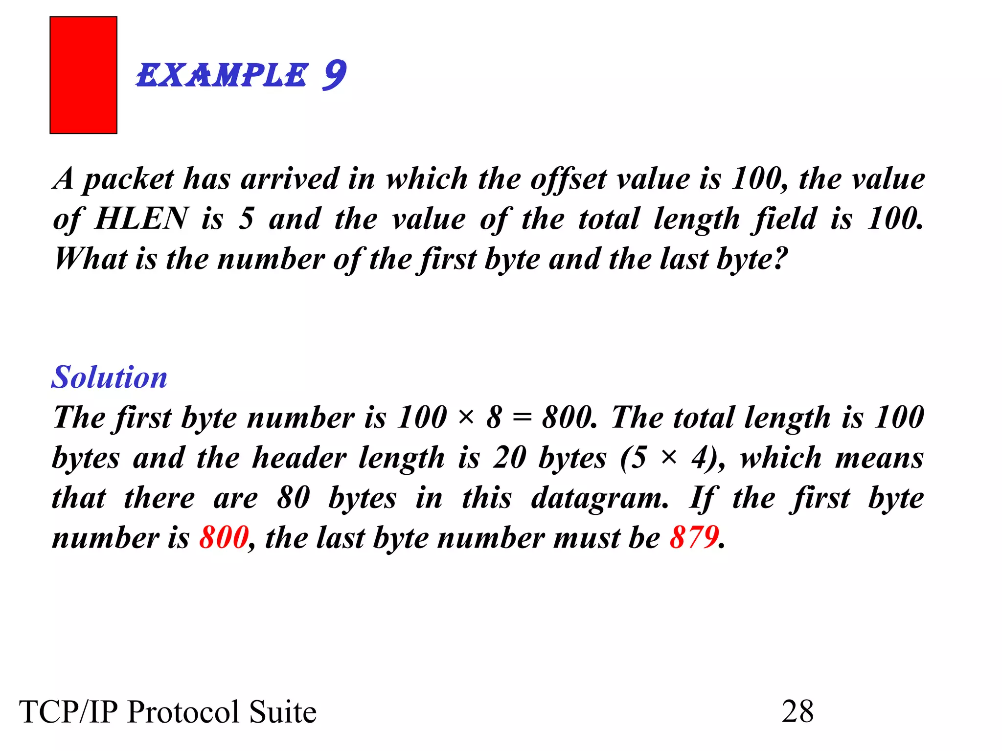 ExamplE 9 
A packet has arrived in which the offset value is 100, the value 
of HLEN is 5 and the value of the total length field is 100. 
What is the number of the first byte and the last byte? 
Solution 
The first byte number is 100 × 8 = 800. The total length is 100 
bytes and the header length is 20 bytes (5 × 4), which means 
that there are 80 bytes in this datagram. If the first byte 
number is 800, the last byte number must be 879. 
TCP/IP Protocol Suite 28 
 