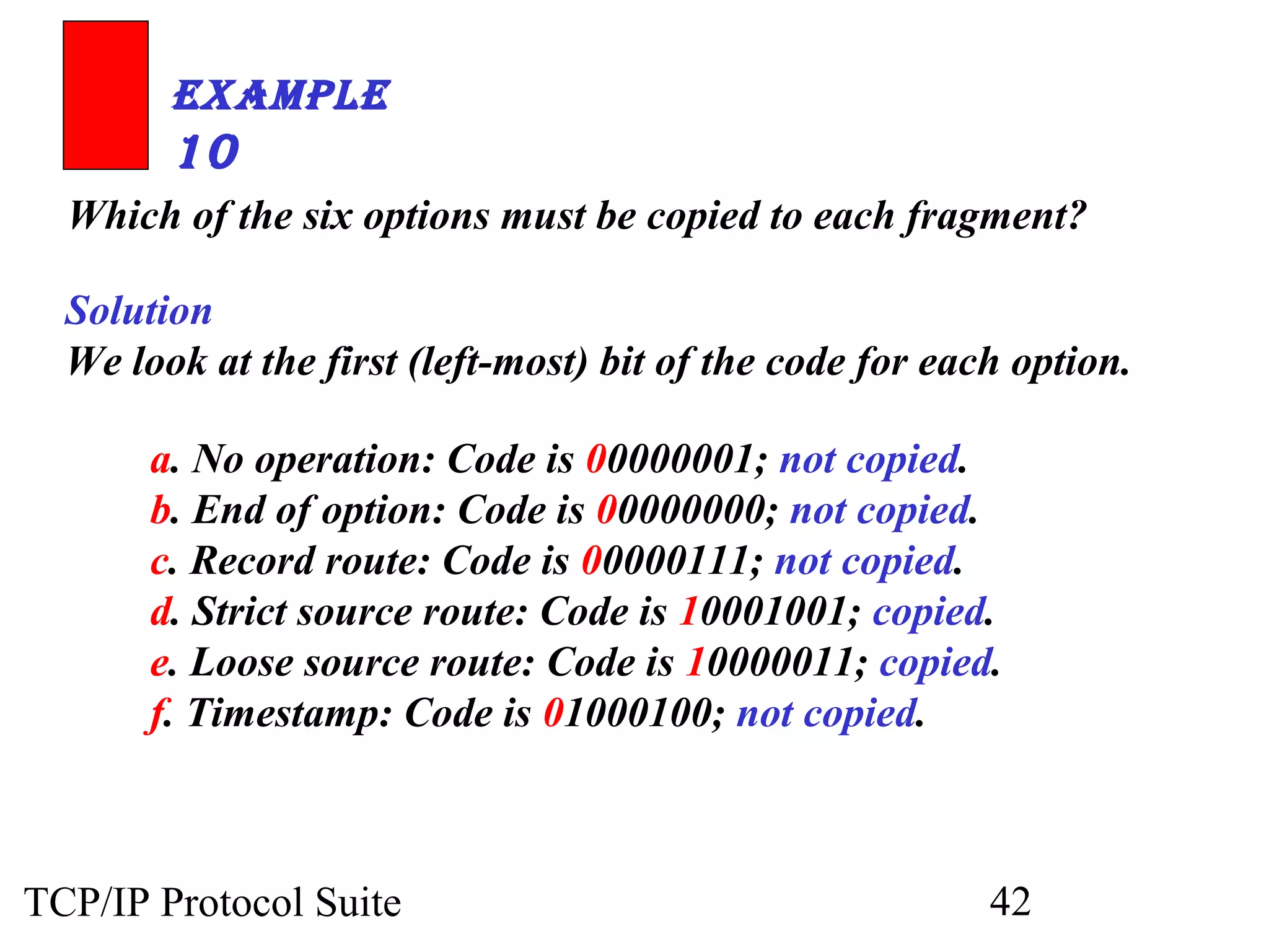 ExamplE 
10 
Which of the six options must be copied to each fragment? 
Solution 
We look at the first (left-most) bit of the code for each option. 
a. No operation: Code is 00000001; not copied. 
b. End of option: Code is 00000000; not copied. 
c. Record route: Code is 00000111; not copied. 
d. Strict source route: Code is 10001001; copied. 
e. Loose source route: Code is 10000011; copied. 
f. Timestamp: Code is 01000100; not copied. 
TCP/IP Protocol Suite 42 
 