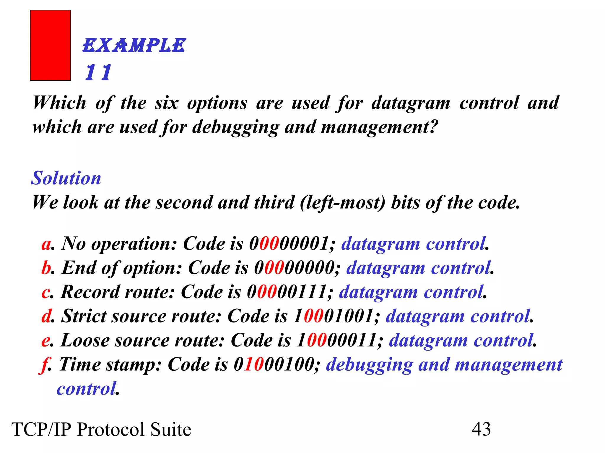ExamplE 
11 
Which of the six options are used for datagram control and 
which are used for debugging and management? 
Solution 
We look at the second and third (left-most) bits of the code. 
a. No operation: Code is 00000001; datagram control. 
b. End of option: Code is 00000000; datagram control. 
c. Record route: Code is 00000111; datagram control. 
d. Strict source route: Code is 10001001; datagram control. 
e. Loose source route: Code is 10000011; datagram control. 
f. Time stamp: Code is 01000100; debugging and management 
control. 
TCP/IP Protocol Suite 43 
 