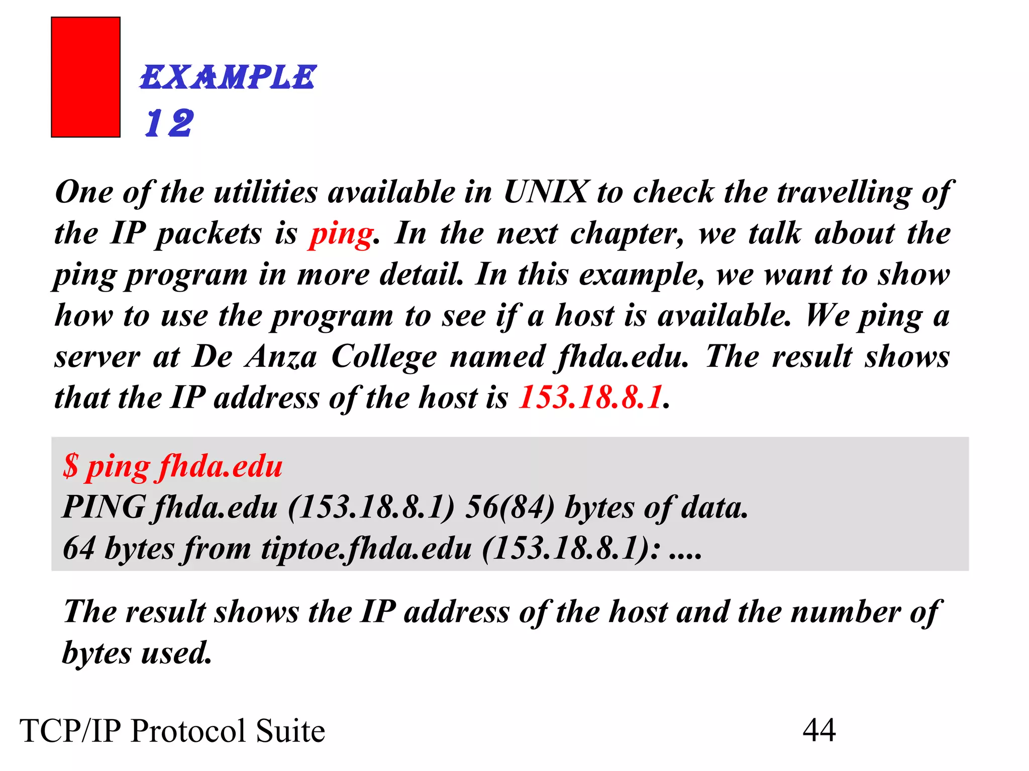 ExamplE 
12 
One of the utilities available in UNIX to check the travelling of 
the IP packets is ping. In the next chapter, we talk about the 
ping program in more detail. In this example, we want to show 
how to use the program to see if a host is available. We ping a 
server at De Anza College named fhda.edu. The result shows 
that the IP address of the host is 153.18.8.1. 
$ ping fhda.edu 
PING fhda.edu (153.18.8.1) 56(84) bytes of data. 
64 bytes from tiptoe.fhda.edu (153.18.8.1): .... 
The result shows the IP address of the host and the number of 
bytes used. 
TCP/IP Protocol Suite 44 
 