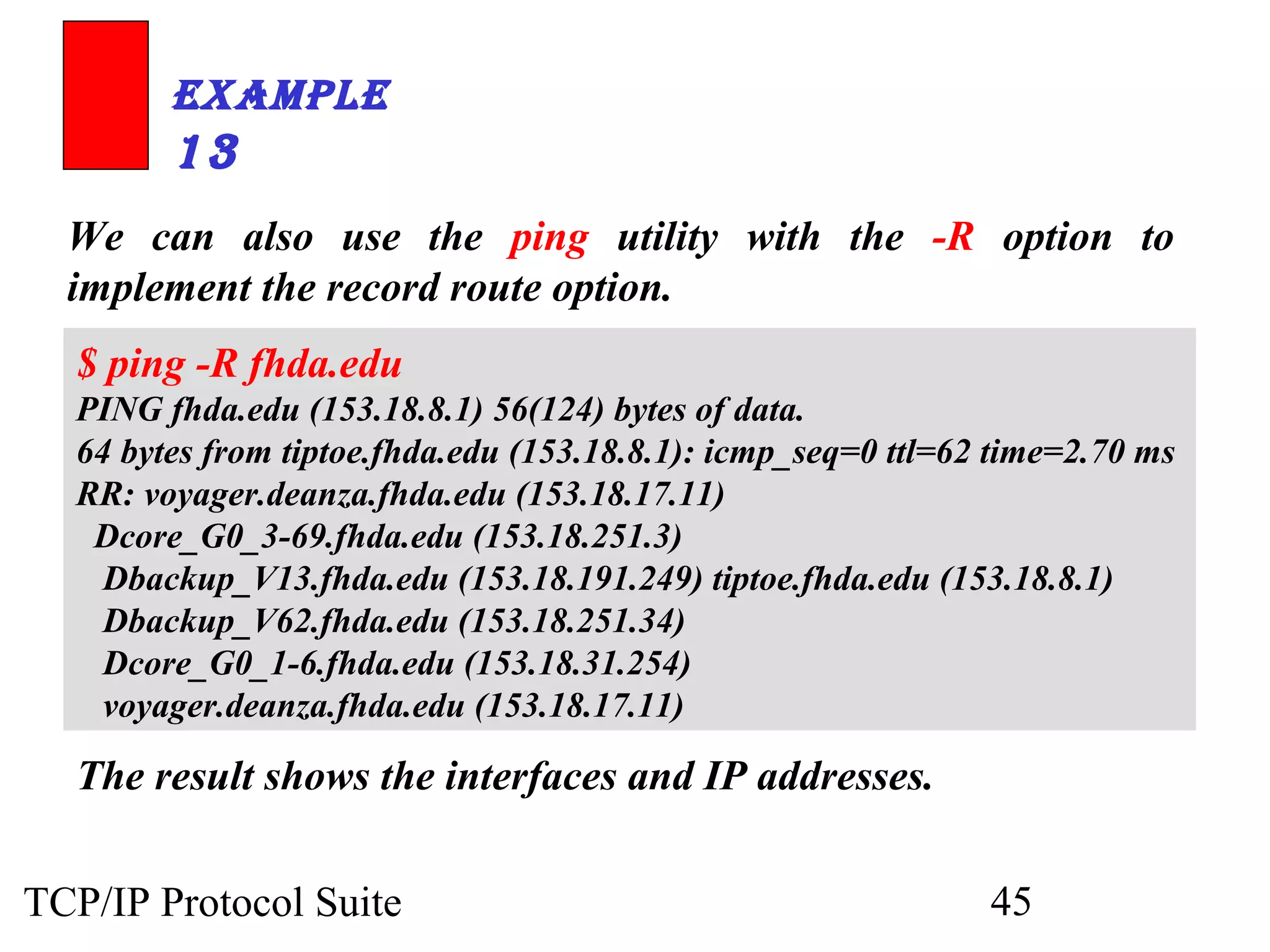 ExamplE 
13 
We can also use the ping utility with the -R option to 
implement the record route option. 
$ ping -R fhda.edu 
PING fhda.edu (153.18.8.1) 56(124) bytes of data. 
64 bytes from tiptoe.fhda.edu (153.18.8.1): icmp_seq=0 ttl=62 time=2.70 ms 
RR: voyager.deanza.fhda.edu (153.18.17.11) 
Dcore_G0_3-69.fhda.edu (153.18.251.3) 
Dbackup_V13.fhda.edu (153.18.191.249) tiptoe.fhda.edu (153.18.8.1) 
Dbackup_V62.fhda.edu (153.18.251.34) 
Dcore_G0_1-6.fhda.edu (153.18.31.254) 
voyager.deanza.fhda.edu (153.18.17.11) 
The result shows the interfaces and IP addresses. 
TCP/IP Protocol Suite 45 
 