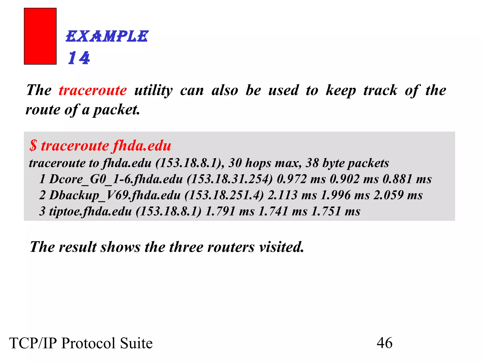 ExamplE 
14 
The traceroute utility can also be used to keep track of the 
route of a packet. 
$ traceroute fhda.edu 
traceroute to fhda.edu (153.18.8.1), 30 hops max, 38 byte packets 
1 Dcore_G0_1-6.fhda.edu (153.18.31.254) 0.972 ms 0.902 ms 0.881 ms 
2 Dbackup_V69.fhda.edu (153.18.251.4) 2.113 ms 1.996 ms 2.059 ms 
3 tiptoe.fhda.edu (153.18.8.1) 1.791 ms 1.741 ms 1.751 ms 
The result shows the three routers visited. 
TCP/IP Protocol Suite 46 
 