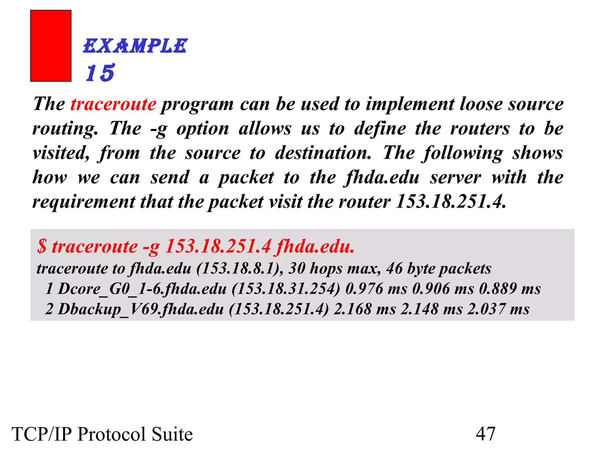 ExamplE 
15 
The traceroute program can be used to implement loose source 
routing. The -g option allows us to define the routers to be 
visited, from the source to destination. The following shows 
how we can send a packet to the fhda.edu server with the 
requirement that the packet visit the router 153.18.251.4. 
$ traceroute -g 153.18.251.4 fhda.edu. 
traceroute to fhda.edu (153.18.8.1), 30 hops max, 46 byte packets 
1 Dcore_G0_1-6.fhda.edu (153.18.31.254) 0.976 ms 0.906 ms 0.889 ms 
2 Dbackup_V69.fhda.edu (153.18.251.4) 2.168 ms 2.148 ms 2.037 ms 
TCP/IP Protocol Suite 47 
 