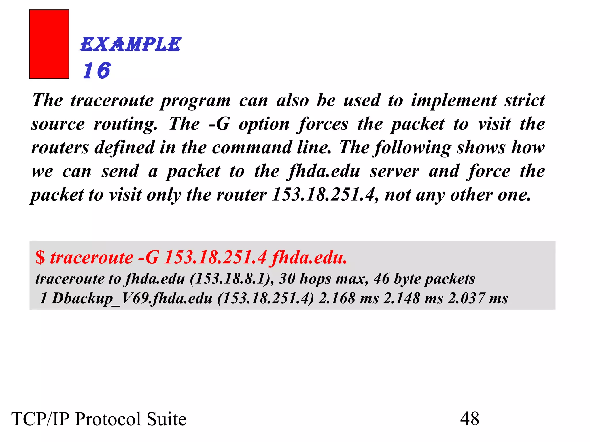 ExamplE 
16 
The traceroute program can also be used to implement strict 
source routing. The -G option forces the packet to visit the 
routers defined in the command line. The following shows how 
we can send a packet to the fhda.edu server and force the 
packet to visit only the router 153.18.251.4, not any other one. 
$ traceroute -G 153.18.251.4 fhda.edu. 
traceroute to fhda.edu (153.18.8.1), 30 hops max, 46 byte packets 
1 Dbackup_V69.fhda.edu (153.18.251.4) 2.168 ms 2.148 ms 2.037 ms 
TCP/IP Protocol Suite 48 
 