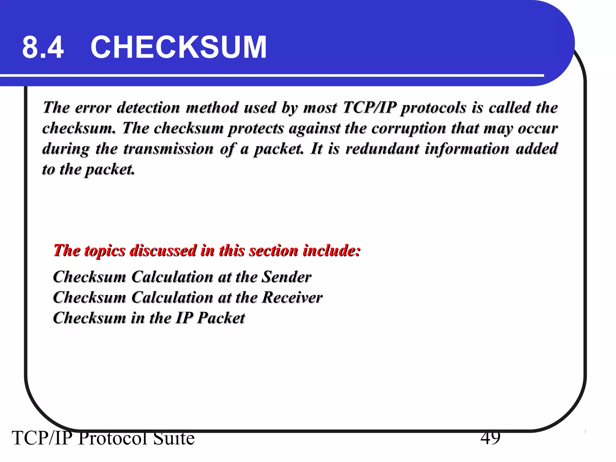 8.4 CHECKSUM 
The error detection method used by most TCP/IP protocols iiss ccaalllleedd tthhee 
cchheecckkssuumm.. TThhee cchheecckkssuumm pprrootteeccttss aaggaaiinnsstt tthhee ccoorrrruuppttiioonn tthhaatt mmaayy ooccccuurr 
dduurriinngg tthhee ttrraannssmmiissssiioonn ooff aa ppaacckkeett.. IItt iiss rreedduunnddaanntt iinnffoorrmmaattiioonn aaddddeedd 
ttoo tthhee ppaacckkeett.. 
TThhee ttooppiiccss ddiissccuusssseedd iinn tthhiiss sseeccttiioonn iinncclluuddee:: 
CChheecckkssuumm CCaallccuullaattiioonn aatt tthhee SSeennddeerr 
CChheecckkssuumm CCaallccuullaattiioonn aatt tthhee RReecceeiivveerr 
CChheecckkssuumm iinn tthhee IIPP PPaacckkeett 
TCP/IP Protocol Suite 49 
 