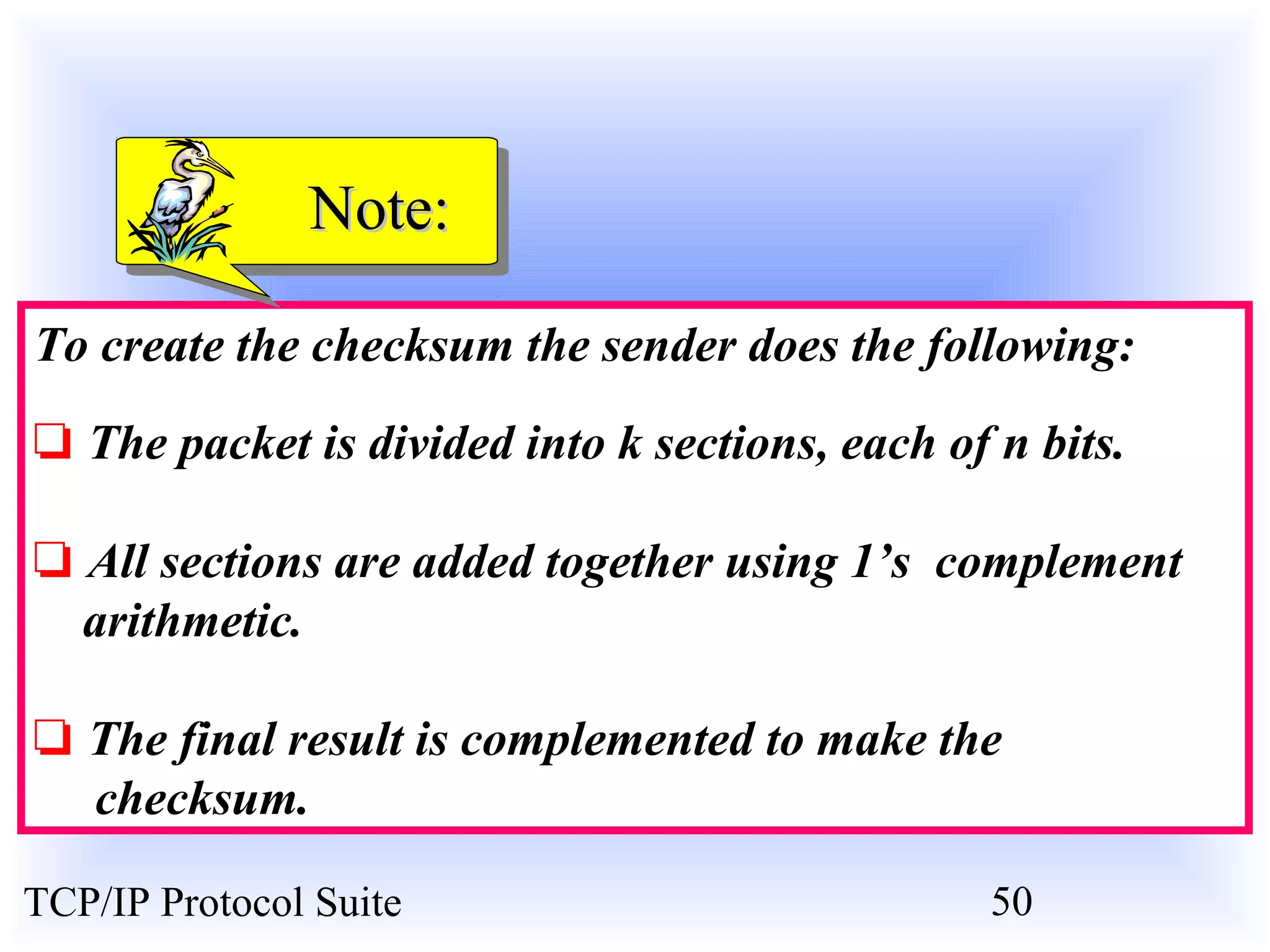 NNoottee:: 
To create the checksum the sender does the following: 
❏ The packet is divided into k sections, each of n bits. 
❏ All sections are added together using 1’s complement 
arithmetic. 
❏ The final result is complemented to make the 
checksum. 
TCP/IP Protocol Suite 50 
 